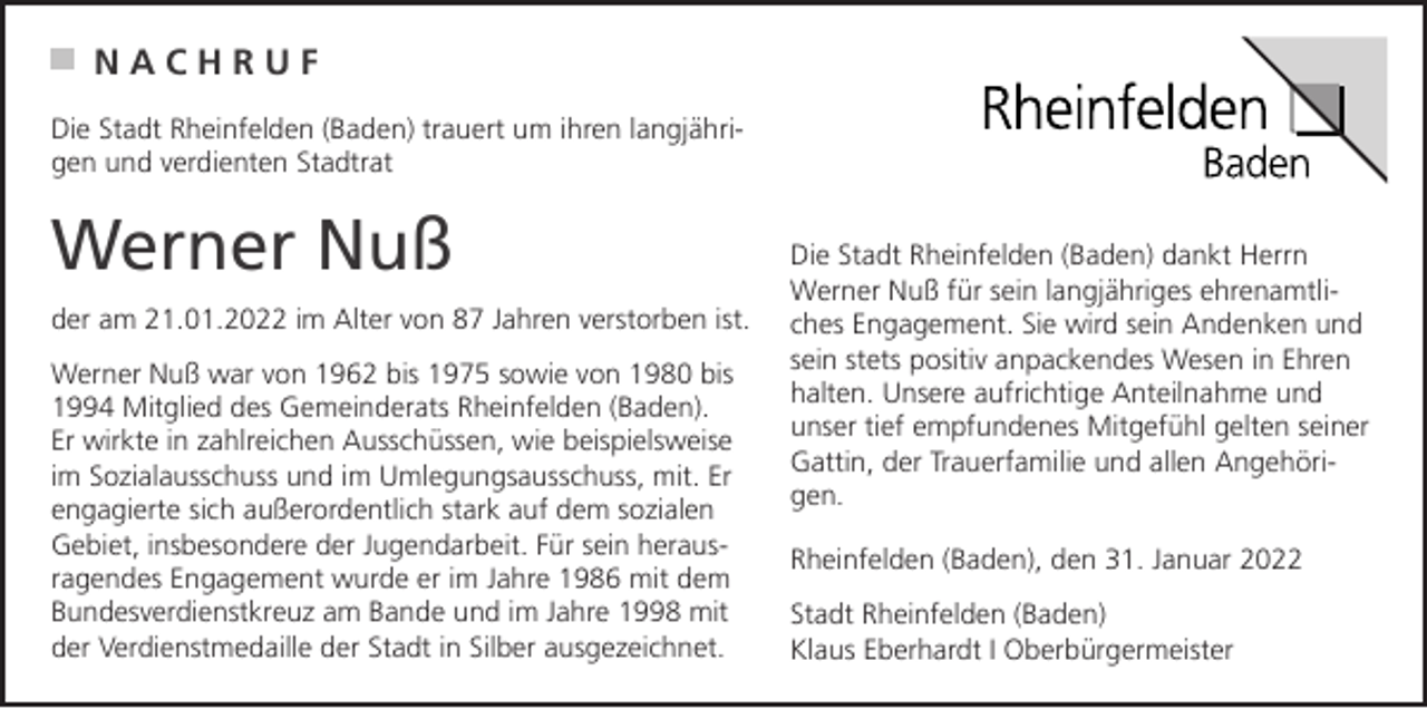 <p>NACHRUF<br />Die Stadt Rheinfelden (Baden) trauert um ihren langjährigen und verdienten Stadtrat</p><p>Werner Nuß<br />der am 21.01.2022 im Alter von 87 Jahren verstorben ist.<br />Werner Nuß war von 1962 bis 1975 sowie von 1980 bis<br />1994 Mitglied des Gemeinderats Rheinfelden (Baden).<br />Er wirkte in zahlreichen Ausschüssen, wie beispielsweise<br />im Sozialausschuss und im Umlegungsausschuss, mit. Er<br />engagierte sich außerordentlich stark auf dem sozialen<br />Gebiet, insbesondere der Jugendarbeit. Für sein herausragendes Engagement wurde er im Jahre 1986 mit dem<br />Bundesverdienstkreuz am Bande und im Jahre 1998 mit<br />der Verdienstmedaille der Stadt in Silber ausgezeichnet.</p><p>Die Stadt Rheinfelden (Baden) dankt Herrn<br />Werner Nuß für sein langjähriges ehrenamtliches Engagement. Sie wird sein Andenken und<br />sein stets positiv anpackendes Wesen in Ehren<br />halten. Unsere aufrichtige Anteilnahme und<br />unser tief empfundenes Mitgefühl gelten seiner<br />Gattin, der Trauerfamilie und allen Angehörigen.<br />Rheinfelden (Baden), den 31. Januar 2022<br />Stadt Rheinfelden (Baden)<br />Klaus Eberhardt I Oberbürgermeister</p>