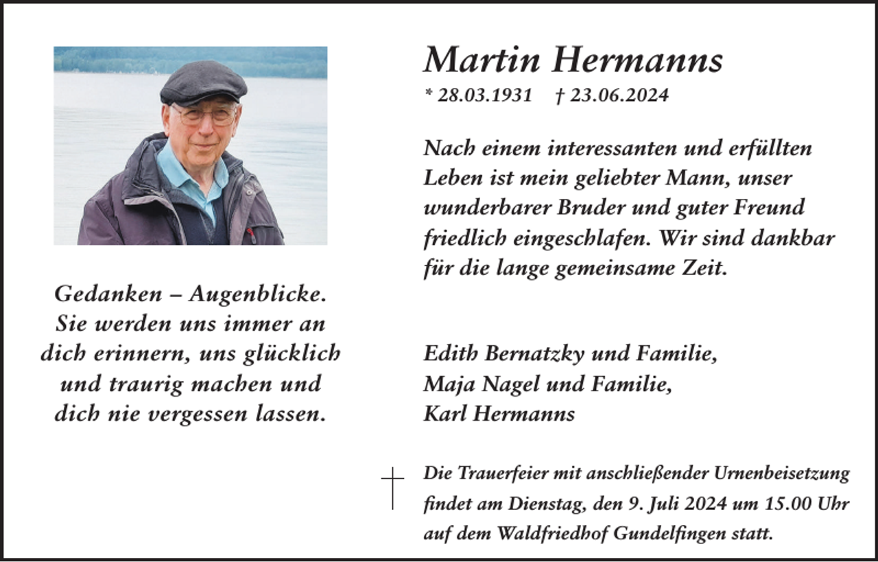 <p>Martin Hermanns<br />* 28.03.1931</p><p>Gedanken – Augenblicke.<br />Sie werden uns immer an<br />dich erinnern, uns glücklich<br />und traurig machen und<br />dich nie vergessen lassen.</p><p>† 23.06.2024</p><p>Nach einem interessanten und erfüllten<br />Leben ist mein geliebter Mann, unser<br />wunderbarer Bruder und guter Freund<br />friedlich eingeschlafen. Wir sind dankbar<br />für die lange gemeinsame Zeit.</p><p>Edith Bernatzky und Familie,<br />Maja Nagel und Familie,<br />Karl Hermanns<br />Die Trauerfeier mit anschließender Urnenbeisetzung<br />findet am Dienstag, den 9. Juli 2024 um 15.00 Uhr<br />auf dem Waldfriedhof Gundelfingen statt.</p>