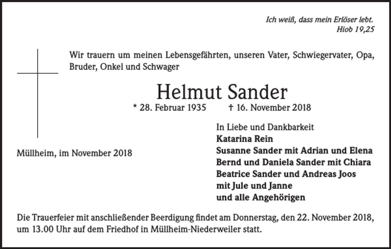 <p>Ich weiß, dass mein Erlöser lebt.</p><p>Hiob 19,25</p><p>Wir trauern um meinen Lebensgefährten, unseren Vater, Schwiegervater, Opa,<br />Bruder, Onkel und Schwager</p><p>Helmut Sander</p><p>* 28. Februar 1935</p><p>Müllheim, im November 2018</p><p>† 16. November 2018</p><p>In Liebe und Dankbarkeit<br />Katarina Rein<br />Susanne Sander mit Adrian und Elena<br />Bernd und Daniela Sander mit Chiara<br />Beatrice Sander und Andreas Joos<br />mit Jule und Janne<br />und alle Angehörigen</p><p>Die Trauerfeier mit anschließender Beerdigung findet am Donnerstag, den 22. November 2018,<br />um 13.00 Uhr auf dem Friedhof in Müllheim-Niederweiler statt.</p>