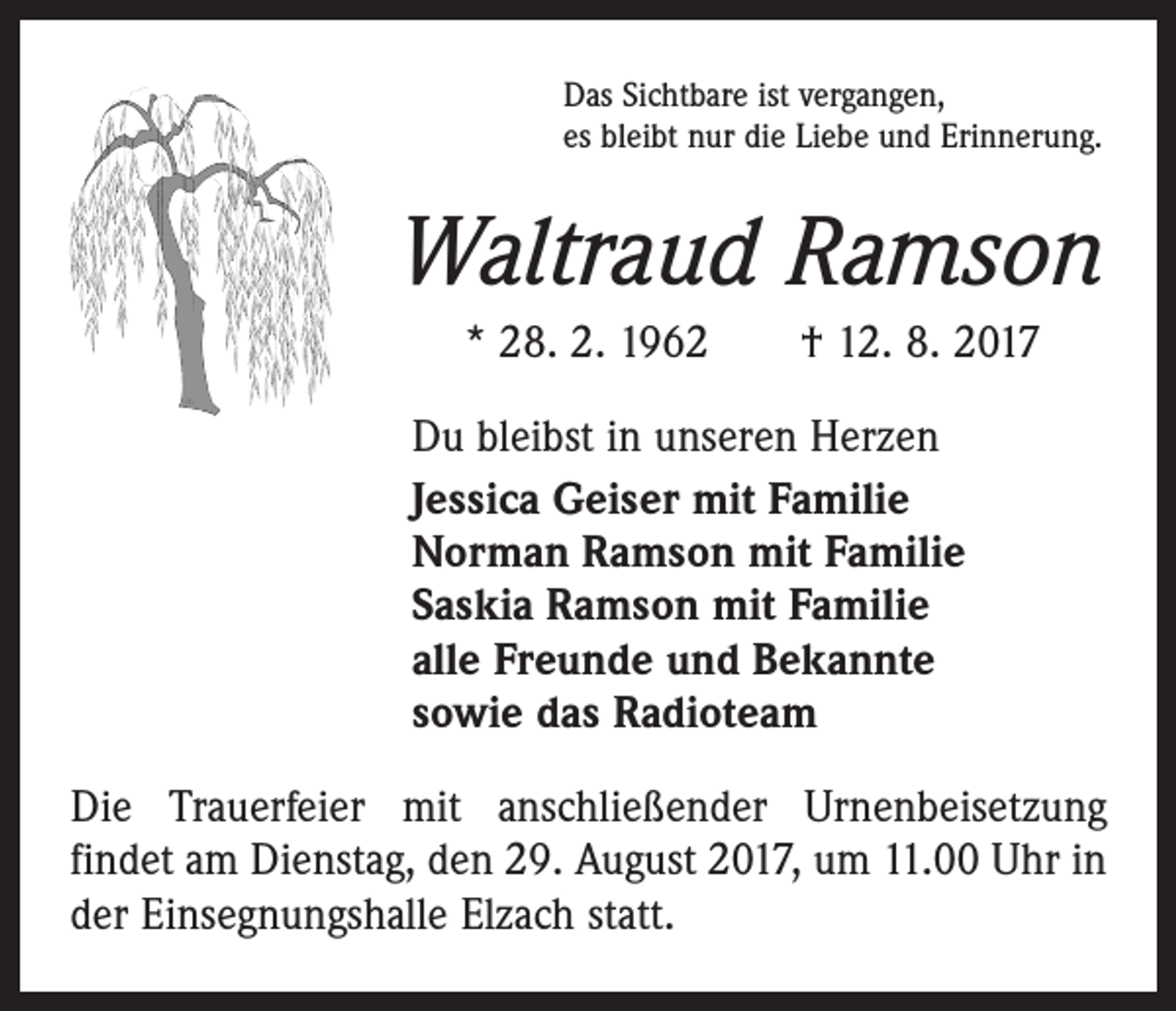 <p>Das Sichtbare ist vergangen,<br />es bleibt nur die Liebe und Erinnerung.</p><p>Waltraud Ramson<br />* 28. 2. 1962 † 12. 8. 2017<br />Du bleibst in unseren Herzen<br />Jessica Geiser mit Familie<br />Norman Ramson mit Familie<br />Saskia Ramson mit Familie<br />alle Freunde und Bekannte<br />sowie das Radioteam<br />Die Trauerfeier mit anschließender Urnenbeisetzung<br />­findet am Dienstag, den 29. August 2017, um 11.00 Uhr in<br />der Einsegnungshalle Elzach statt.</p>