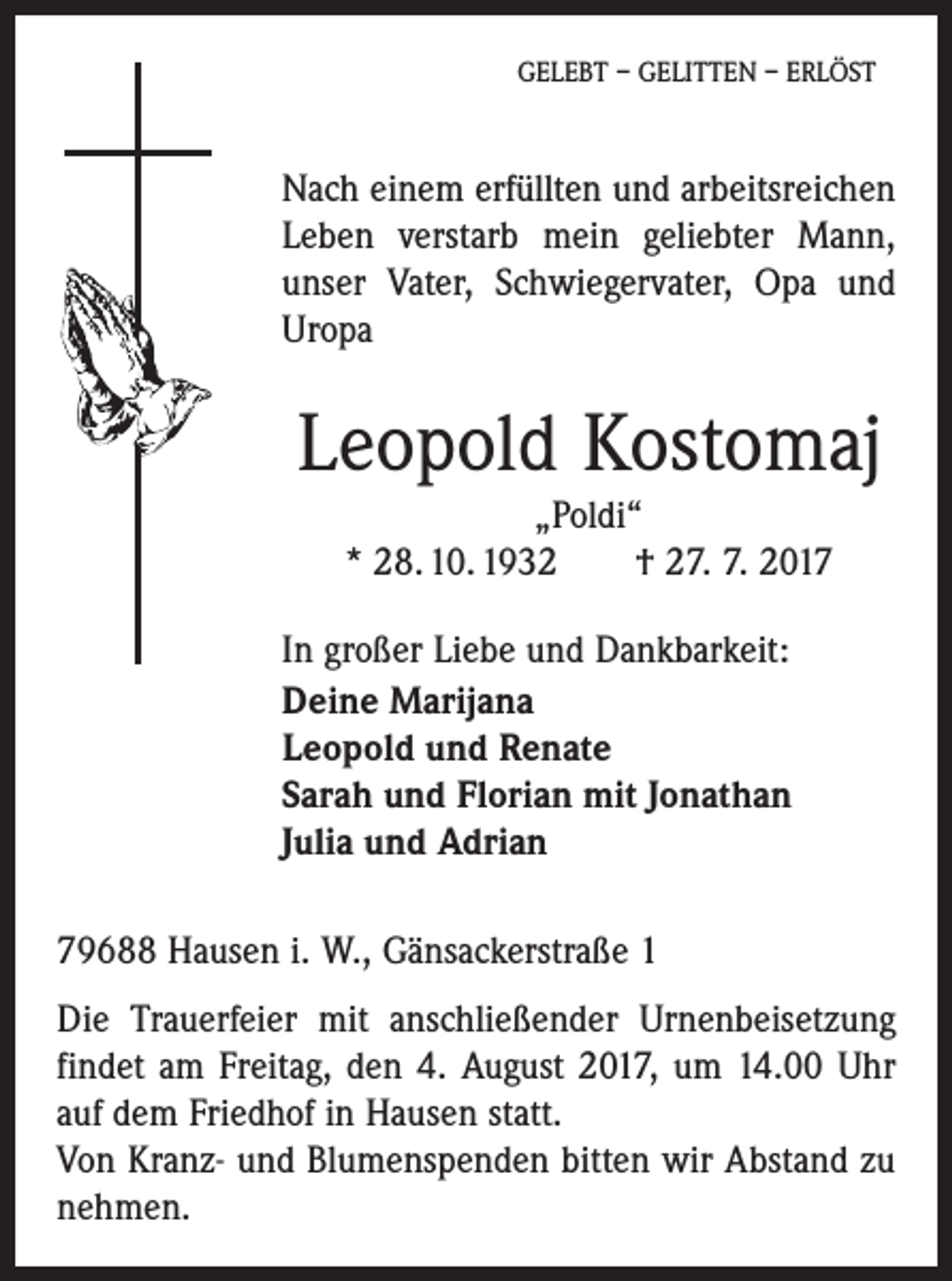 <p>GELEBT – GELITTEN – ERLÖST</p><p>Nach einem erfüllten und arbeitsreichen<br />Leben verstarb mein geliebter Mann,<br />unser Vater, Schwiegervater, Opa und<br />Uropa</p><p>Leopold Kostomaj<br />„Poldi“<br />* 28. 10. 1932 † 27. 7. 2017<br />In großer Liebe und Dankbarkeit:<br />Deine Marijana<br />Leopold und Renate<br />Sarah und Florian mit Jonathan<br />Julia und Adrian<br />79688 Hausen i. W., Gänsackerstraße 1<br />Die Trauerfeier mit anschließender Urnenbeisetzung<br />findet am Freitag, den 4. August 2017, um 14.00 Uhr<br />auf dem Friedhof in Hausen statt.<br />Von Kranz- und Blumenspenden bitten wir Abstand zu<br />nehmen.</p>