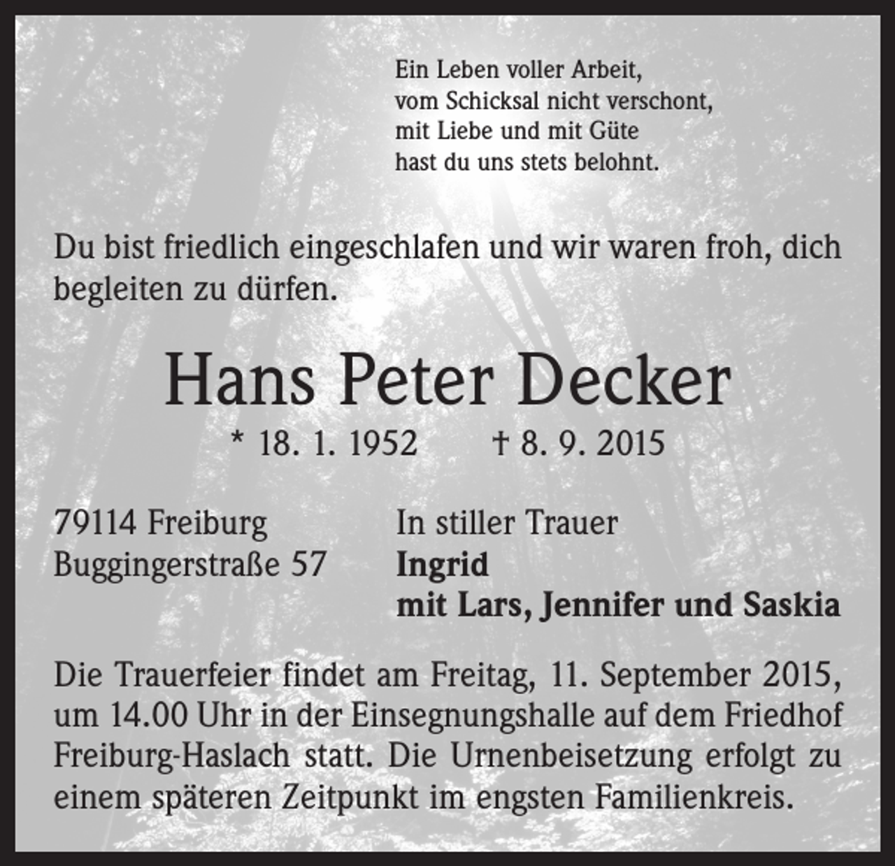 <p>Ein Leben voller Arbeit,<br />vom Schicksal nicht verschont,<br />mit Liebe und mit Güte<br />hast du uns stets belohnt.</p><p>Du bist friedlich eingeschlafen und wir waren froh, dich<br />begleiten zu dürfen.</p><p>Hans Peter Decker<br />* 18. 1. 1952 † 8. 9. 2015</p><p>79114 Freiburg<br />Buggingerstraße 57</p><p>In stiller Trauer<br />I ngrid<br />mit Lars, Jennifer und Saskia</p><p>Die Trauerfeier findet am Freitag, 11. September 2015,<br />um 14.00 Uhr in der Einsegnungshalle auf dem Friedhof<br />Freiburg-Haslach statt. Die Urnenbeisetzung erfolgt zu<br />einem späteren Zeitpunkt im engsten Familienkreis.</p>