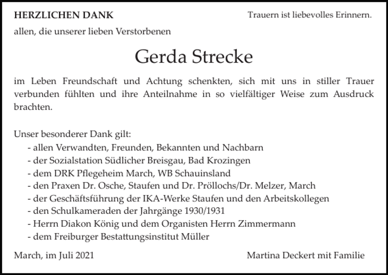 <p>Trauern ist liebevolles Erinnern.</p><p>HERZLICHEN DANK<br />allen, die unserer lieben Verstorbenen</p><p>Gerda Strecke<br />im Leben Freundschaft und Achtung schenkten, sich mit uns in stiller Trauer<br />verbunden fühlten und ihre Anteilnahme in so vielfältiger Weise zum Ausdruck<br />brachten.<br />Unser besonderer Dank gilt:<br />­ allen Verwandten, Freunden, Bekannten und Nachbarn<br />­ der Sozialstation Südlicher Breisgau, Bad Krozingen<br />­ dem DRK Pﬂegeheim March, WB Schauinsland<br />­ den Praxen Dr. Osche, Staufen und Dr. Pröllochs/Dr. Melzer, March<br />­ der Geschäftsführung der IKA­Werke Staufen und den Arbeitskollegen<br />­ den Schulkameraden der Jahrgänge 1930/1931<br />­ Herrn Diakon König und dem Organisten Herrn Zimmermann<br />­ dem Freiburger Besta�ungsinstitut Müller<br />March, im Juli 2021</p><p>Martina Deckert mit Familie</p>