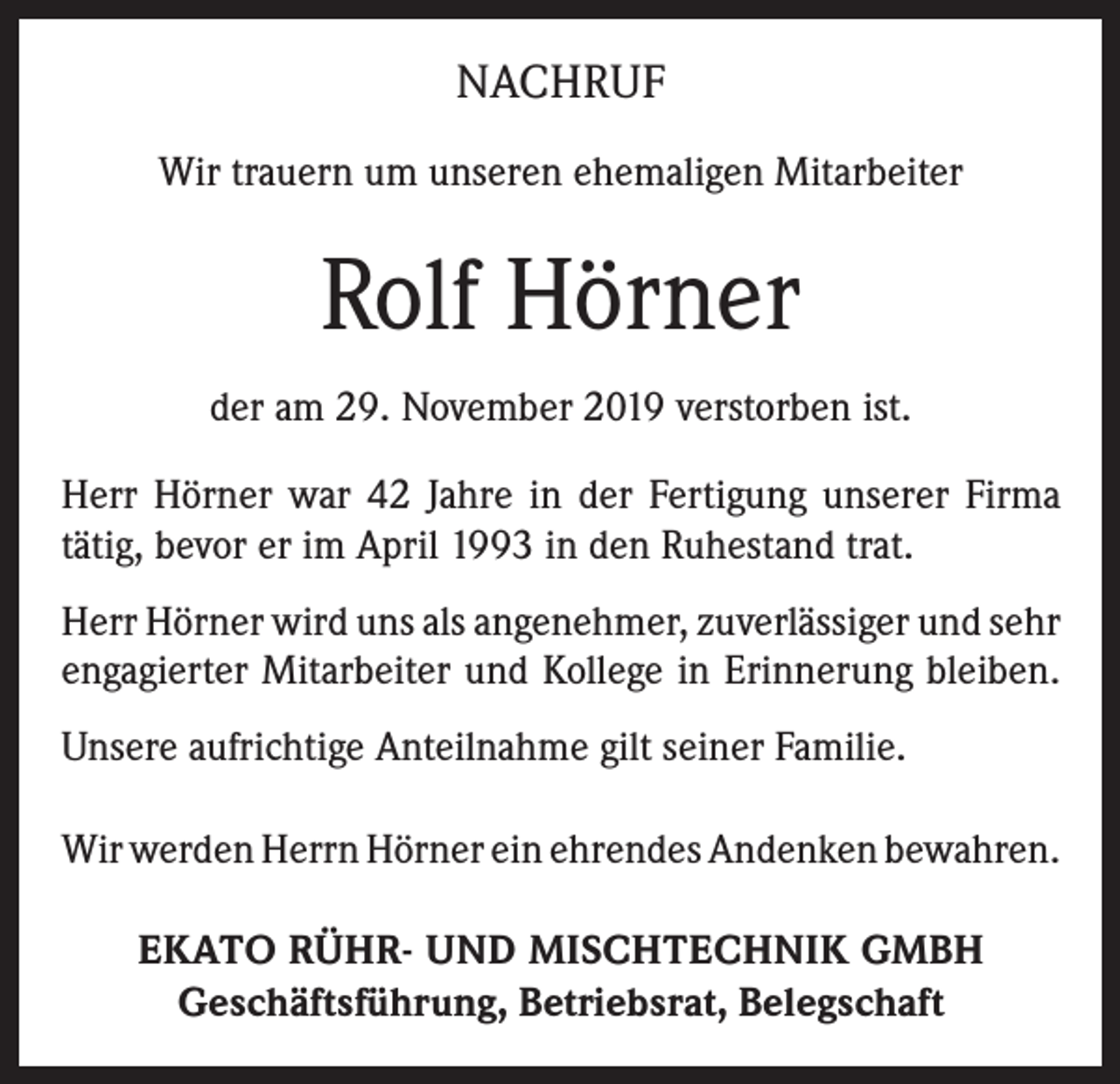<p>NACHRUF<br />Wir trauern um unseren ehemaligen Mitarbeiter</p><p>Rolf Hörner<br />der am 29. November 2019 verstorben ist.<br />Herr Hörner war 42 Jahre in der Fertigung unserer Firma<br />tätig, bevor er im April 1993 in den Ruhestand trat.<br />Herr Hörner wird uns als angenehmer, zuverlässiger und sehr<br />engagierter Mitarbeiter und Kollege in Erinnerung ­bleiben.<br />Unsere aufrichtige Anteilnahme gilt seiner Familie.<br />Wir werden Herrn Hörner ein ehrendes Andenken ­bewahren.<br />EKATO RÜHR- UND MISCHTECHNIK GMBH<br />Geschäftsführung, Betriebsrat, Belegschaft</p>