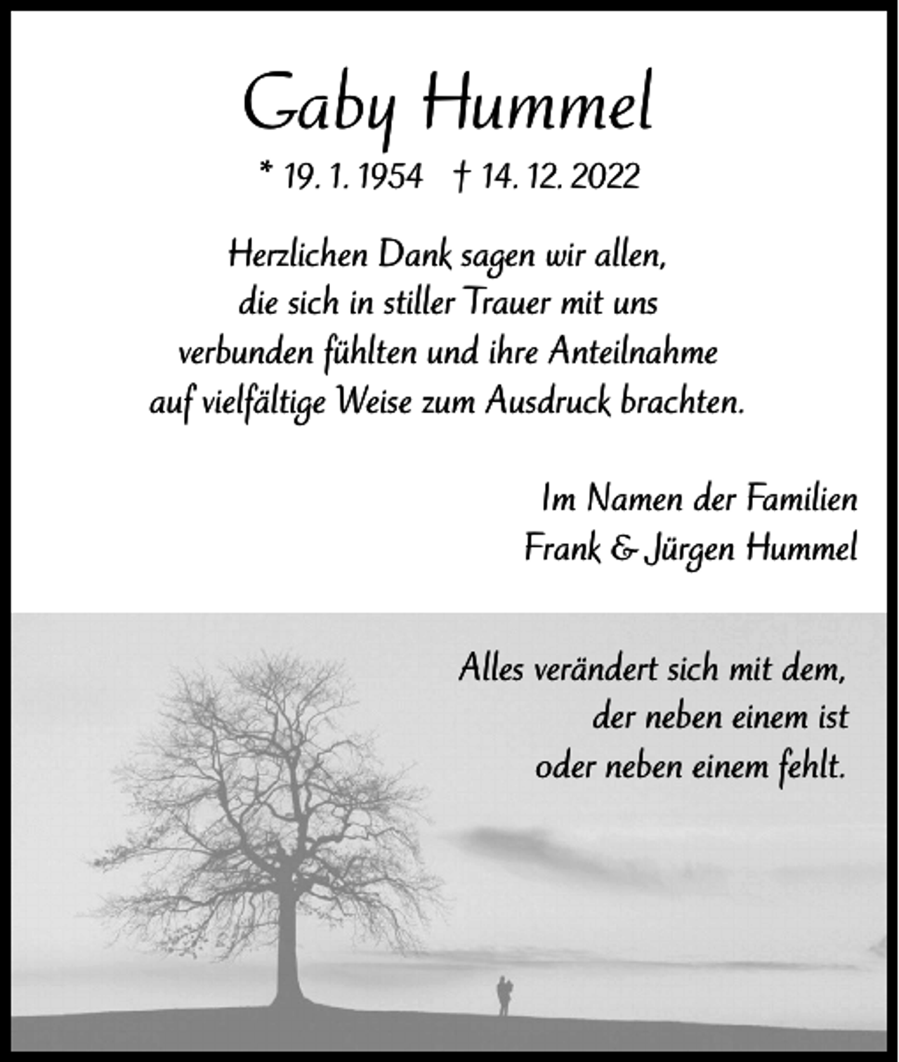 <p>Gaby Hummel<br />* 19. 1. 1954 † 14. 12. 2022</p><p>Herzlichen Dank sagen wir allen,<br />die sich in stiller Trauer mit uns<br />verbunden fühlten und ihre Anteilnahme<br />auf vielfältige Weise zum Ausdruck brachten.<br />Im Namen der Familien<br />Frank &amp; Jürgen Hummel<br />Alles verändert sich mit dem,<br />der neben einem ist<br />oder neben einem fehlt.</p>