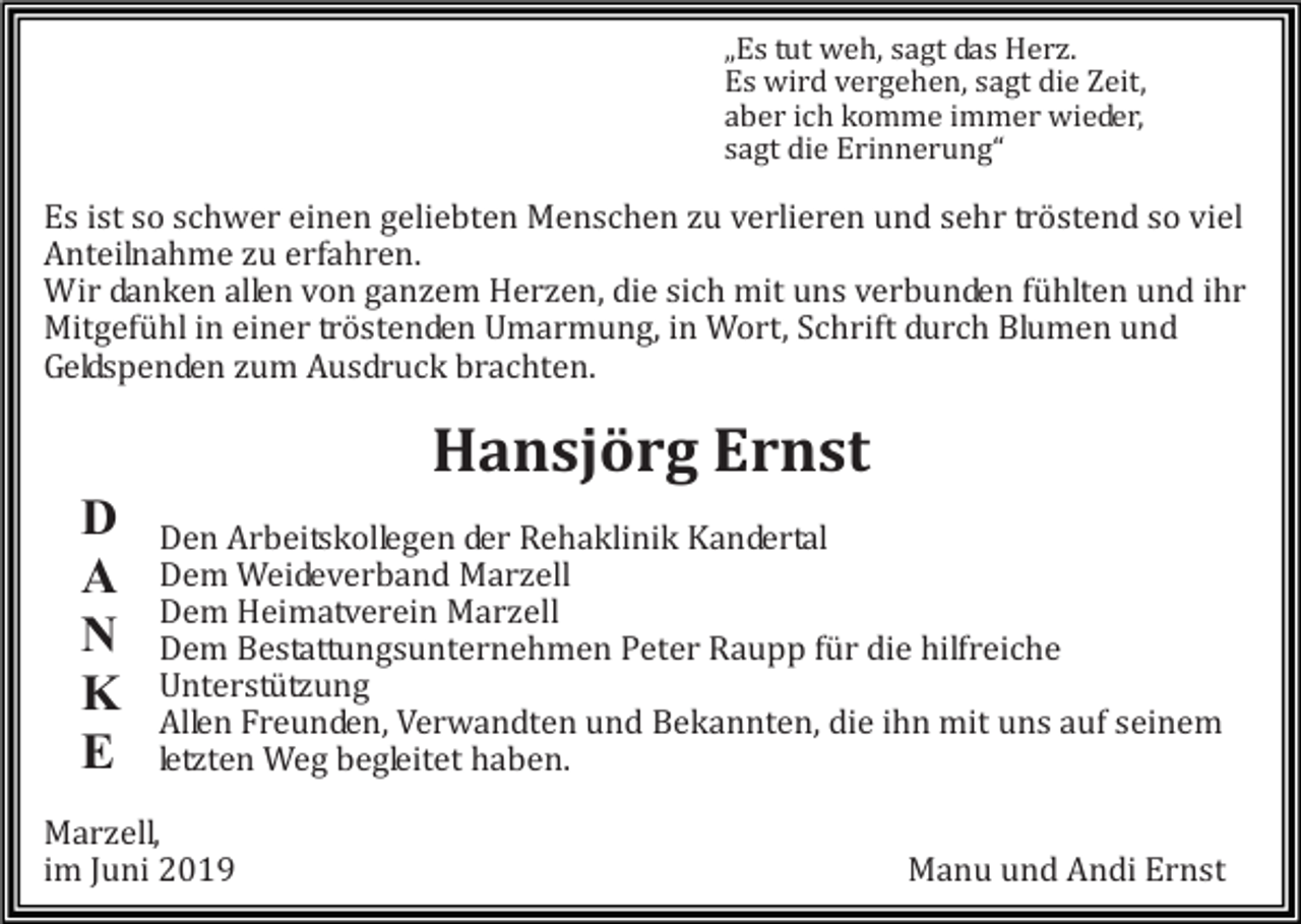 <p>„Es tut weh, sagt das Herz.<br />Es wird vergehen, sagt die Zeit,<br />aber ich komme immer wieder,<br />sagt die Erinnerung“</p><p>Es ist so schwer einen geliebten Menschen zu verlieren und sehr tröstend so viel<br />Anteilnahme zu erfahren.<br />Wir danken allen von ganzem Herzen, die sich mit uns verbunden fühlten und ihr<br />Mitgefühl in einer tröstenden Umarmung, in Wort, Schrift durch Blumen und<br />Geldspenden zum Ausdruck brachten.</p><p>Hansjörg Ernst</p><p>D<br />A<br />N<br />K<br />E</p><p>Den Arbeitskollegen der Rehaklinik Kandertal<br />Dem Weideverband Marzell<br />Dem Heimatverein Marzell<br />Dem Bestattungsunternehmen Peter Raupp für die hilfreiche<br />Unterstützung<br />Allen Freunden, Verwandten und Bekannten, die ihn mit uns auf seinem<br />letzten Weg begleitet haben.</p><p>Marzell,<br />im Juni 2019</p><p>Manu und Andi Ernst</p>