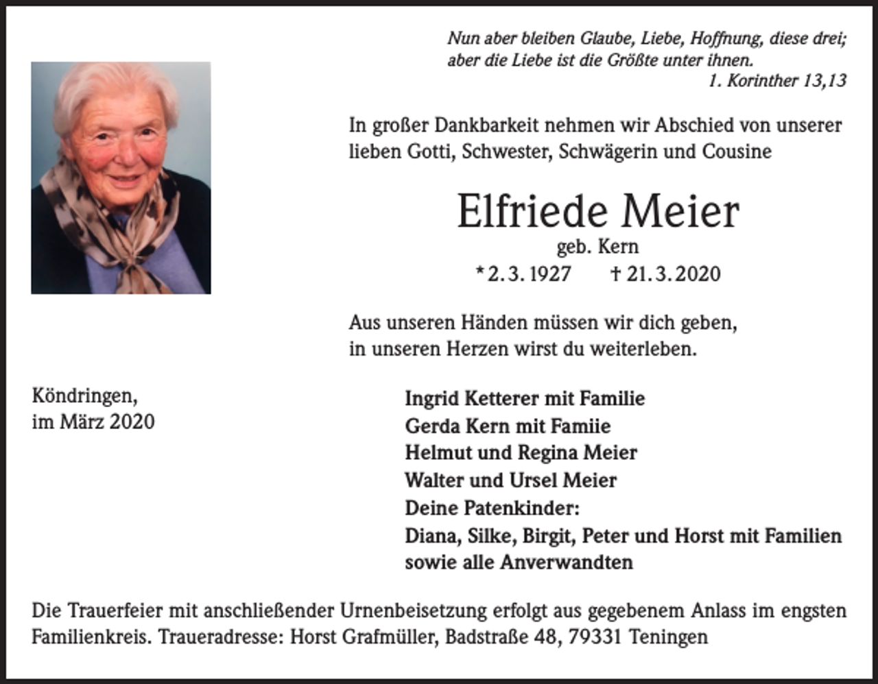 <p>Nun aber bleiben Glaube, Liebe, Hoffnung, diese drei;<br />aber die Liebe ist die Größte unter ihnen.</p><p>1. Korinther 13,13</p><p>In großer Dankbarkeit nehmen wir Abschied von unserer<br />lieben Gotti, Schwester, Schwägerin und Cousine</p><p>Elfriede Meier<br />geb. Kern<br />* 2. 3. 1927<br />† 21. 3. 2020</p><p>Aus unseren Händen müssen wir dich geben,<br />in unseren Herzen wirst du weiterleben.<br />Köndringen,<br />im März 2020</p><p>Ingrid Ketterer mit Familie<br />Gerda Kern mit Famiie<br />Helmut und Regina Meier<br />Walter und Ursel Meier<br />Deine Patenkinder:<br />Diana, Silke, Birgit, Peter und Horst mit Familien<br />sowie alle Anverwandten</p><p>Die Trauerfeier mit anschließender Urnenbeisetzung erfolgt aus gegebenem Anlass im engsten<br />Familienkreis. Traueradresse: Horst Grafmüller, Badstraße 48, 79331 Teningen</p>
