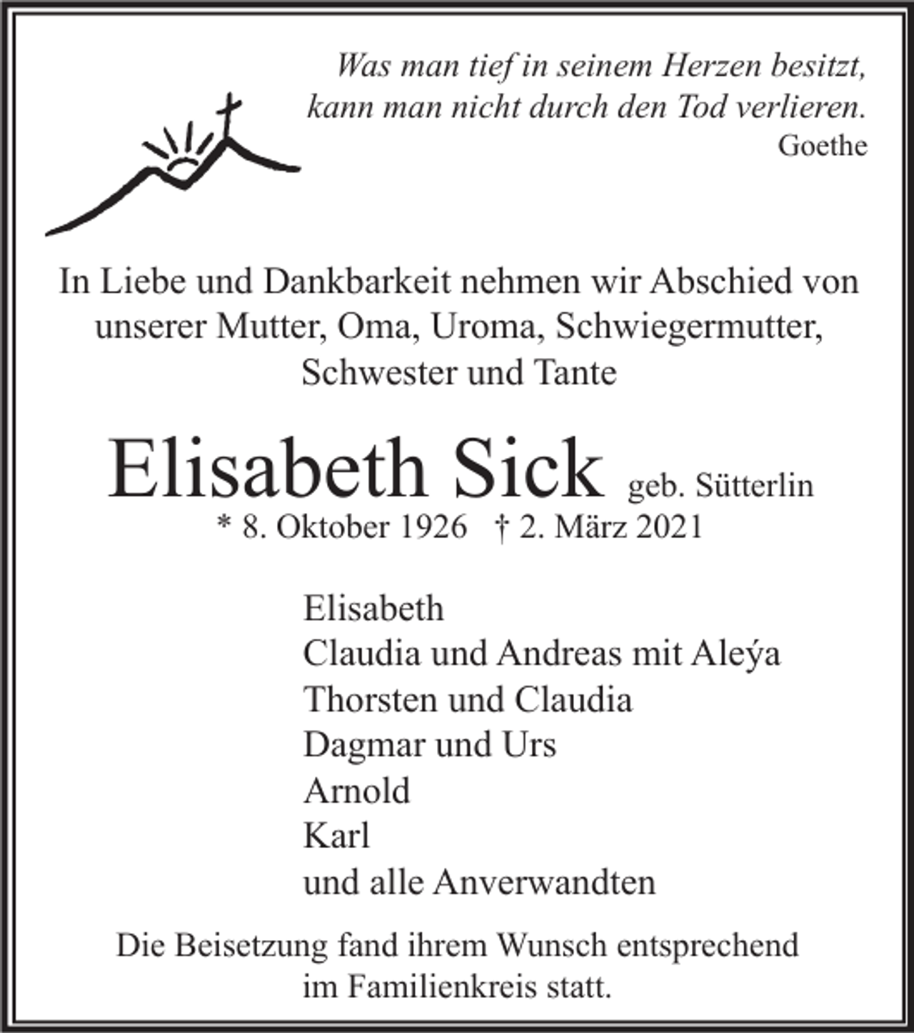 <p>Was man tief in seinem Herzen besitzt,<br />kann man nicht durch den Tod verlieren.<br />Goethe</p><p>In Liebe und Dankbarkeit nehmen wir Abschied von<br />unserer Mutter, Oma, Uroma, Schwiegermutter,<br />Schwester und Tante</p><p>Elisabeth Sick</p><p>geb. Sütterlin<br />* 8. Oktober 1926 † 2. März 2021</p><p>Elisabeth<br />Claudia und Andreas mit Aleýa<br />Thorsten und Claudia<br />Dagmar und Urs<br />Arnold<br />Karl<br />und alle Anverwandten<br />Die Beisetzung fand ihrem Wunsch entsprechend<br />im Familienkreis statt.</p>