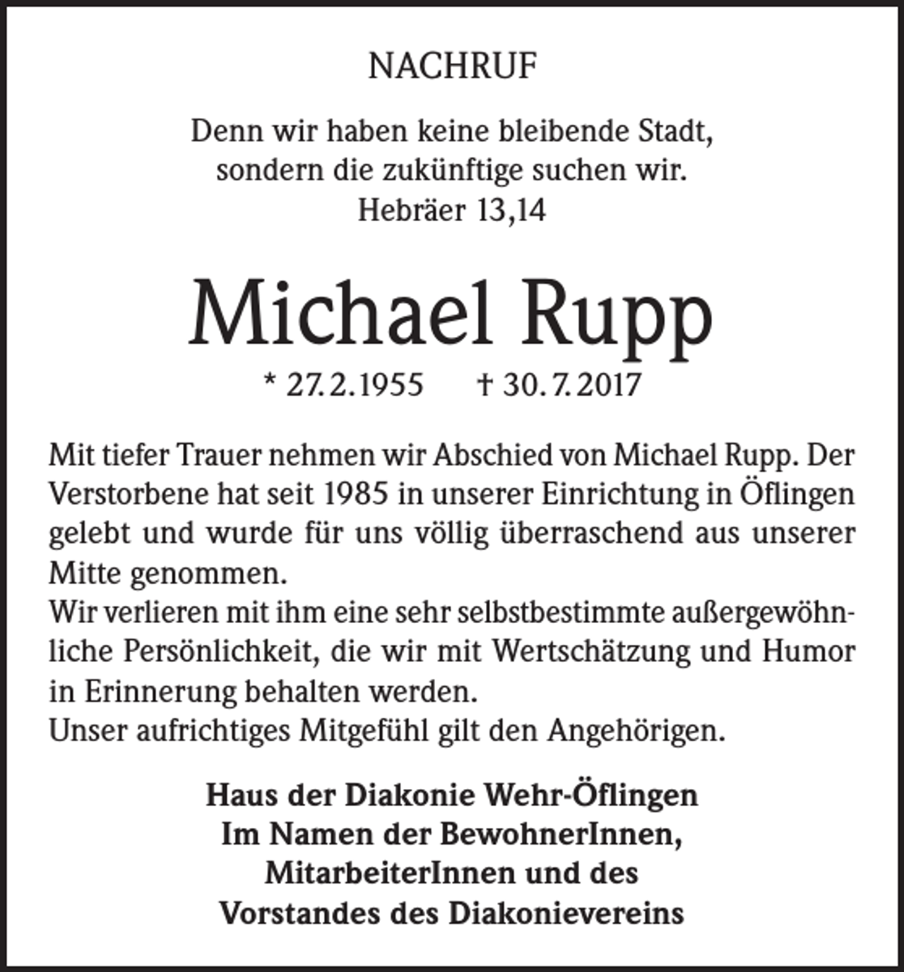 <p>NACHRUF<br />Denn wir haben keine bleibende Stadt,<br />sondern die zukünftige suchen wir.<br />Hebräer 13,14</p><p>Michael Rupp<br />* 27. 2.1955 † 30. 7. 2017</p><p>Mit tiefer Trauer nehmen wir Abschied von Michael Rupp. Der<br />Verstorbene hat seit 1985 in unserer Einrichtung in Öflingen<br />gelebt und wurde für uns völlig überraschend aus unserer<br />Mitte genommen.<br />Wir verlieren mit ihm eine sehr selbstbestimmte außergewöhnliche Persönlichkeit, die wir mit Wertschätzung und Humor<br />in Erinnerung behalten werden.<br />Unser aufrichtiges Mitgefühl gilt den Angehörigen.<br />Haus der Diakonie Wehr-Öflingen<br />Im Namen der BewohnerInnen,<br />MitarbeiterInnen und des<br />Vorstandes des Diakonievereins</p>