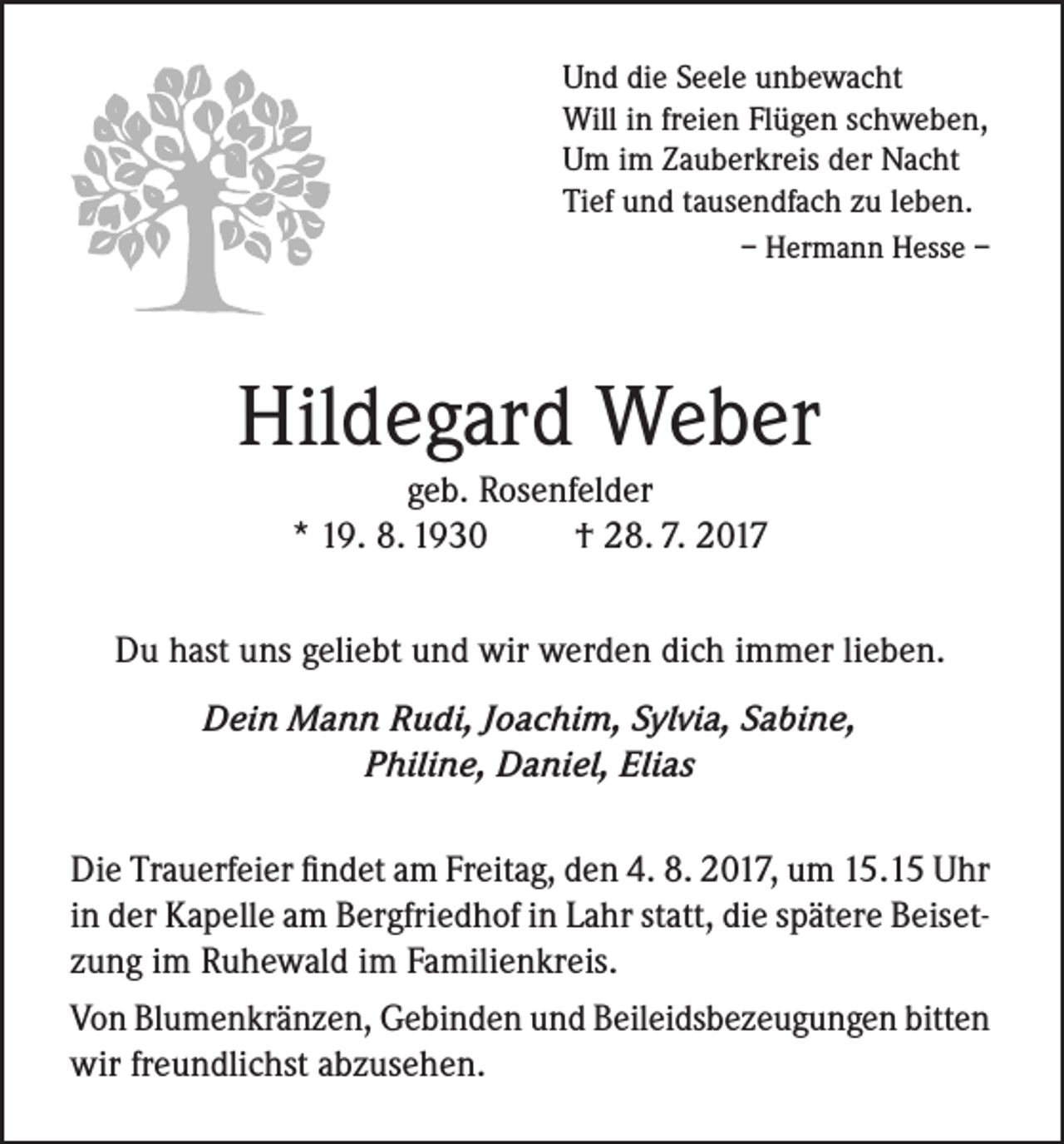 <p>Und die Seele unbewacht<br />Will in freien Flügen schweben,<br />Um im Zauberkreis der Nacht<br />Tief und tausendfach zu leben.</p><p>– Hermann Hesse –</p><p>Hildegard Weber<br />geb. Rosenfelder<br />* 19. 8. 1930<br />† 28. 7. 2017<br />Du hast uns geliebt und wir werden dich immer lieben.<br />Dein Mann Rudi, Joachim, Sylvia, Sabine,<br />Philine, Daniel, Elias<br />Die Trauerfeier findet am Freitag, den 4. 8. 2017, um 15.15 Uhr<br />in der Kapelle am Bergfriedhof in Lahr statt, die spätere Beisetzung im Ruhewald im Familienkreis.<br />Von Blumenkränzen, Gebinden und Beileidsbezeugungen bitten<br />wir freundlichst abzusehen.</p>