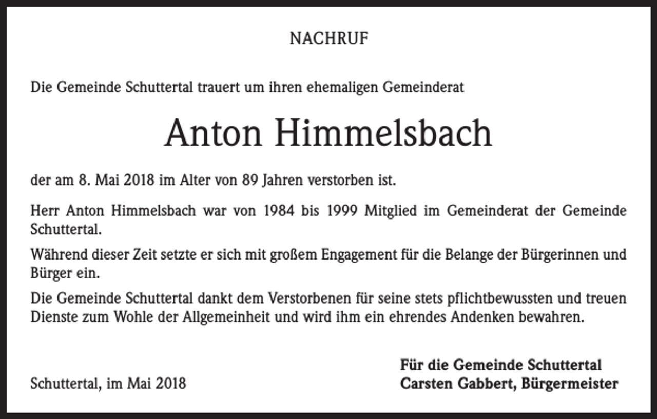 <p>NACHRUF<br />Die Gemeinde Schuttertal trauert um ihren ehemaligen Gemeinderat</p><p>Anton Himmelsbach<br />der am 8. Mai 2018 im Alter von 89 Jahren verstorben ist.<br />Herr Anton Himmelsbach war von 1984 bis 1999 Mitglied im Gemeinderat der Gemeinde<br />Schuttertal.<br />Während dieser Zeit setzte er sich mit großem Engagement für die Belange der Bürgerinnen und<br />Bürger ein.<br />Die Gemeinde Schuttertal dankt dem Verstorbenen für seine stets pflichtbewussten und treuen<br />Dienste zum Wohle der Allgemeinheit und wird ihm ein ehrendes Andenken bewahren.</p><p>Schuttertal, im Mai 2018</p><p>Für die Gemeinde Schuttertal<br />Carsten Gabbert, Bürgermeister</p>