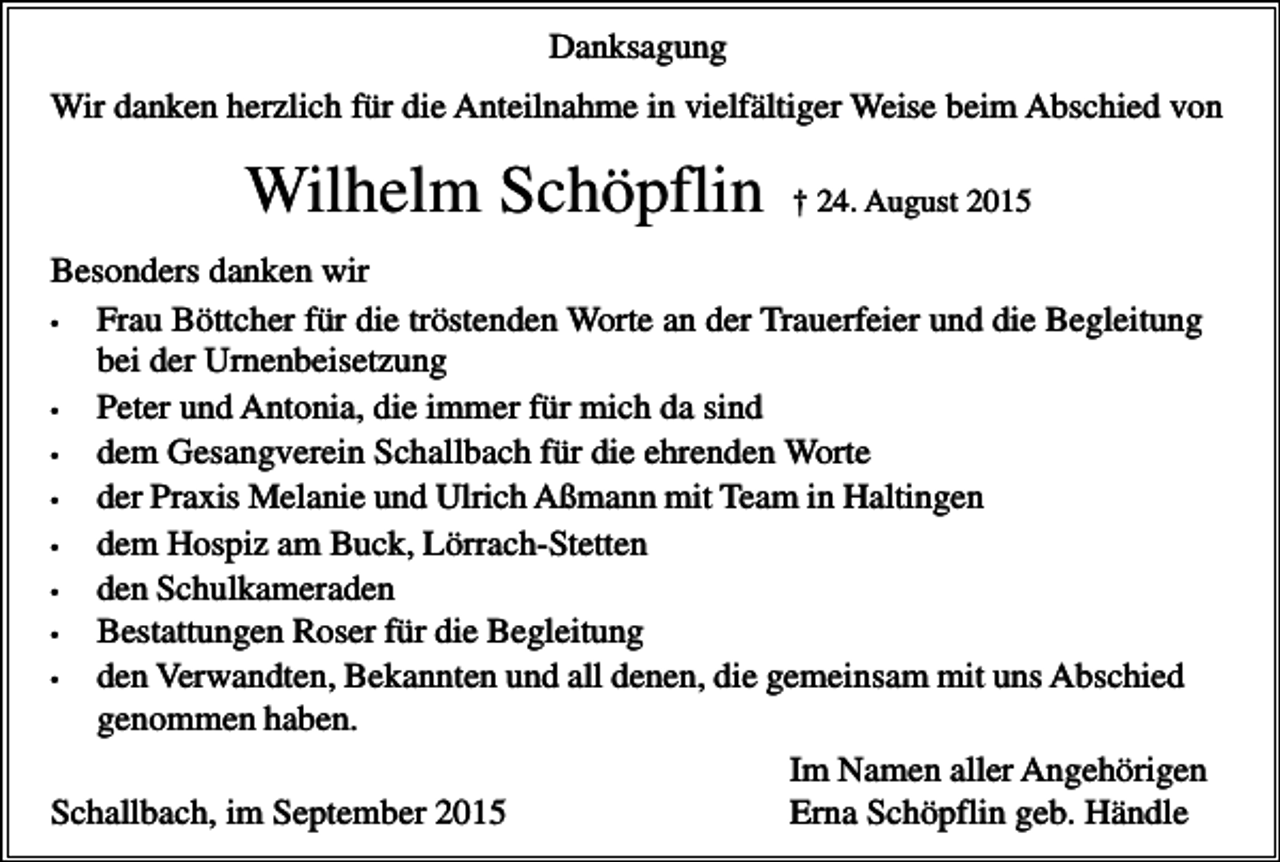 <p>Danksagung<br />Wir danken herzlich für die Anteilnahme in vielfältiger Weise beim Abschied von</p><p>Wilhelm Schöpflin</p><p>† 24. August 2015</p><p>Besonders danken wir<br />•<br />Frau Böttcher für die tröstenden Worte an der Trauerfeier und die Begleitung<br />bei der Urnenbeisetzung<br />•<br />Peter und Antonia, die immer für mich da sind<br />•<br />dem Gesangverein Schallbach für die ehrenden Worte<br />•<br />der Praxis Melanie und Ulrich Aßmann mit Team in Haltingen<br />•<br />dem Hospiz am Buck, Lörrach-Stetten<br />•<br />den Schulkameraden<br />•<br />Bestattungen Roser für die Begleitung<br />•<br />den Verwandten, Bekannten und all denen, die gemeinsam mit uns Abschied<br />genommen haben.<br />Im Namen aller Angehörigen<br />Schallbach, im September 2015<br />Erna Schöpflin geb. Händle</p>