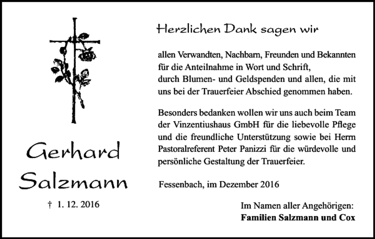 <p>allen Verwandten, Nachbarn, Freunden und Bekannten<br />für die Anteilnahme in Wort und Schrift,<br />durch Blumen- und Geldspenden und allen, die mit<br />uns bei der Trauerfeier Abschied genommen haben.<br />Besonders bedanken wollen wir uns auch beim Team<br />der Vinzentiushaus GmbH für die liebevolle Pflege<br />und die freundliche Unterstützung sowie bei Herrn<br />Pastoralreferent Peter Panizzi für die würdevolle und<br />persönliche Gestaltung der Trauerfeier.<br />Fessenbach, im Dezember 2016<br />† 1. 12. 2016</p><p>Im Namen aller Angehörigen:<br />Familien Salzmann und Cox</p>