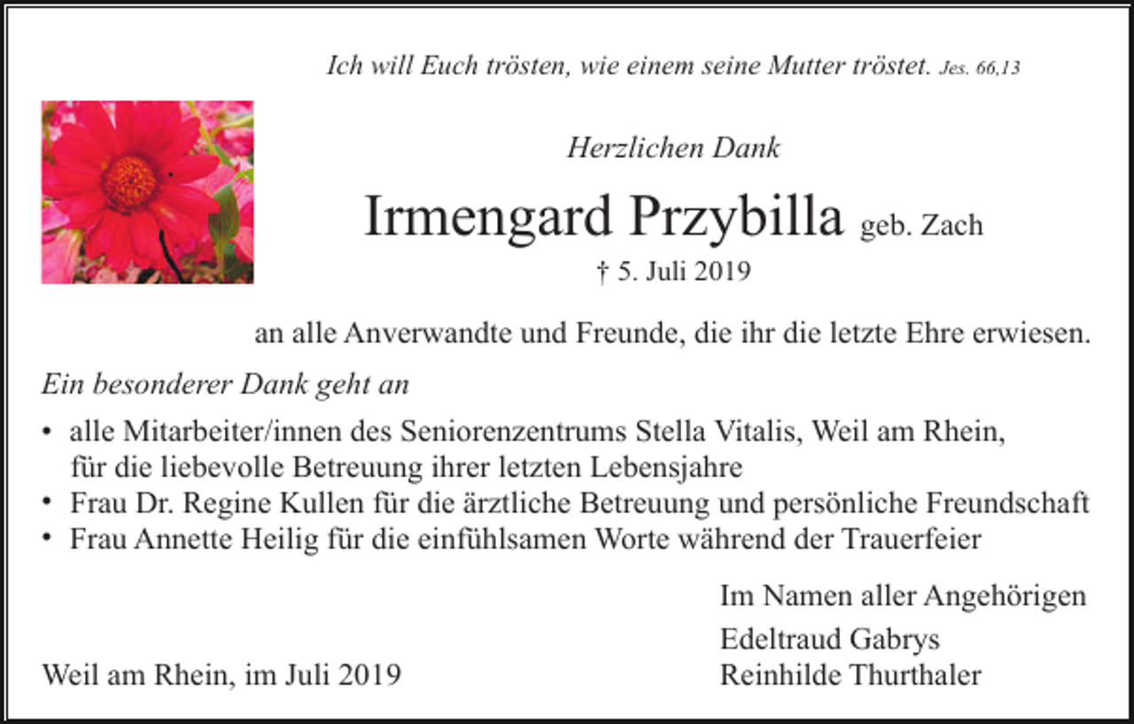 <p>Ich will Euch trösten, wie einem seine Mutter tröstet. Jes. 66,13</p><p>Herzlichen Dank</p><p>Irmengard Przybilla geb. Zach<br />† 5. Juli 2019</p><p>an alle Anverwandte und Freunde, die ihr die letzte Ehre erwiesen.<br />Ein besonderer Dank geht an<br />• alle Mitarbeiter/innen des Seniorenzentrums Stella Vitalis, Weil am Rhein,<br />für die liebevolle Betreuung ihrer letzten Lebensjahre<br />• Frau Dr. Regine Kullen für die ärztliche Betreuung und persönliche Freundschaft<br />• Frau Annette Heilig für die einfühlsamen Worte während der Trauerfeier</p><p>Weil am Rhein, im Juli 2019</p><p>Im Namen aller Angehörigen<br />Edeltraud Gabrys<br />Reinhilde Thurthaler</p>