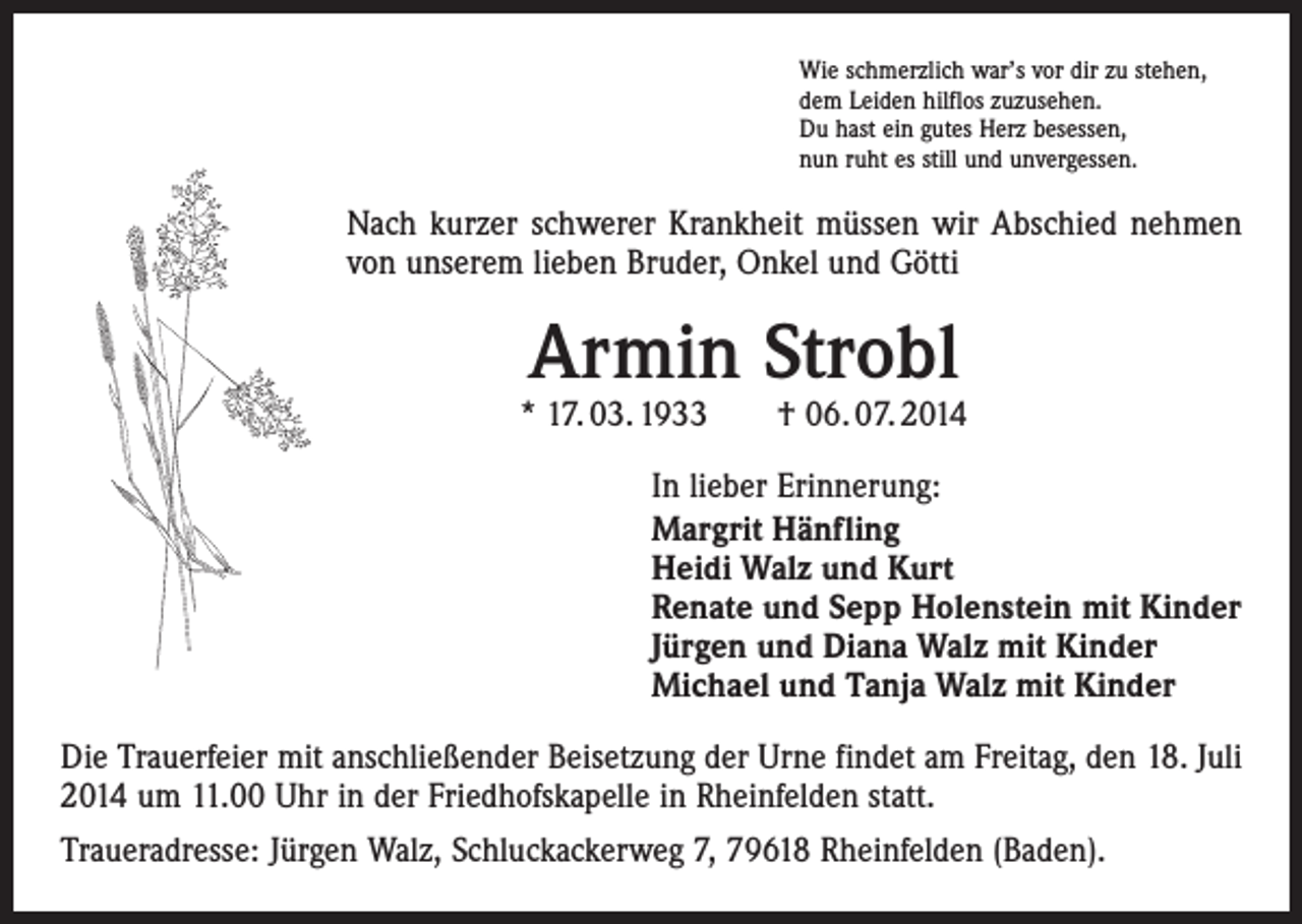 <p>Wie schmerzlich war’s vor dir zu stehen,<br />dem Leiden hilflos zuzusehen.<br />Du hast ein gutes Herz besessen,<br />nun ruht es still und unvergessen.</p><p>Nach kurzer schwerer Krankheit müssen wir Abschied nehmen<br />von unserem lieben Bruder, Onkel und Götti</p><p>Armin Strobl</p><p>* 17. 03. 1933 † 06. 07. 2014<br />In lieber Erinnerung:<br />Margrit Hänfling<br />Heidi Walz und Kurt<br />Renate und Sepp Holenstein mit Kinder<br />Jürgen und Diana Walz mit Kinder<br />Michael und Tanja Walz mit Kinder<br />Die Trauerfeier mit anschließender Beisetzung der Urne findet am Freitag, den 18. Juli<br />2014 um 11.00 Uhr in der Friedhofskapelle in Rheinfelden statt.<br />Traueradresse: Jürgen Walz, Schluckackerweg 7, 79618 Rheinfelden (Baden).</p>