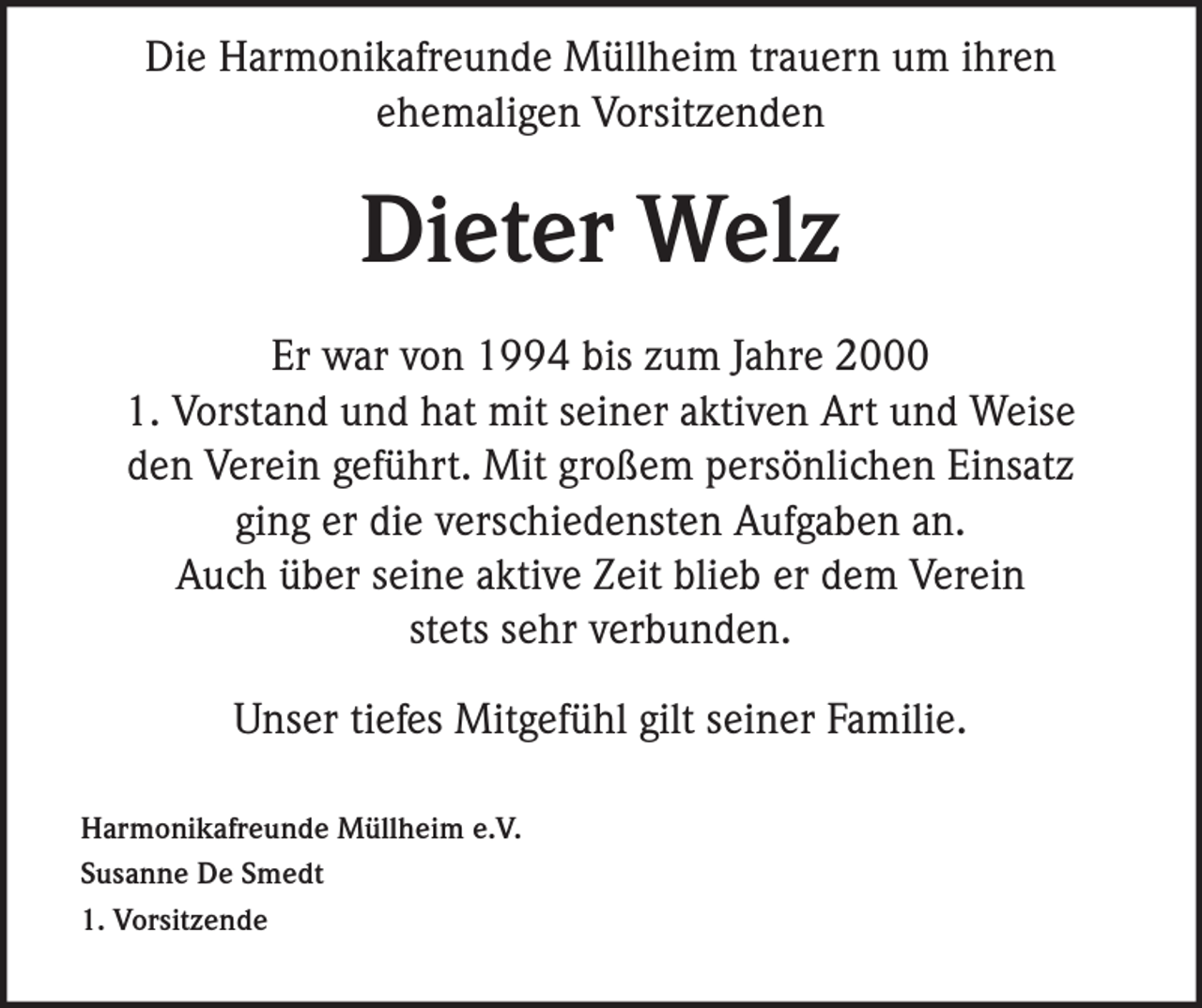 <p>Die Harmonikafreunde Müllheim trauern um ihren<br />ehemaligen Vorsitzenden</p><p>Dieter Welz<br />Er war von 1994 bis zum Jahre 2000<br />1. Vorstand und hat mit seiner aktiven Art und Weise<br />den Verein geführt. Mit großem persönlichen Einsatz<br />ging er die verschiedensten Aufgaben an.<br />Auch über seine aktive Zeit blieb er dem Verein<br />stets sehr verbunden.<br />Unser tiefes Mitgefühl gilt seiner Familie.<br />Harmonikafreunde Müllheim e.V.<br />Susanne De Smedt<br />1. Vorsitzende</p>