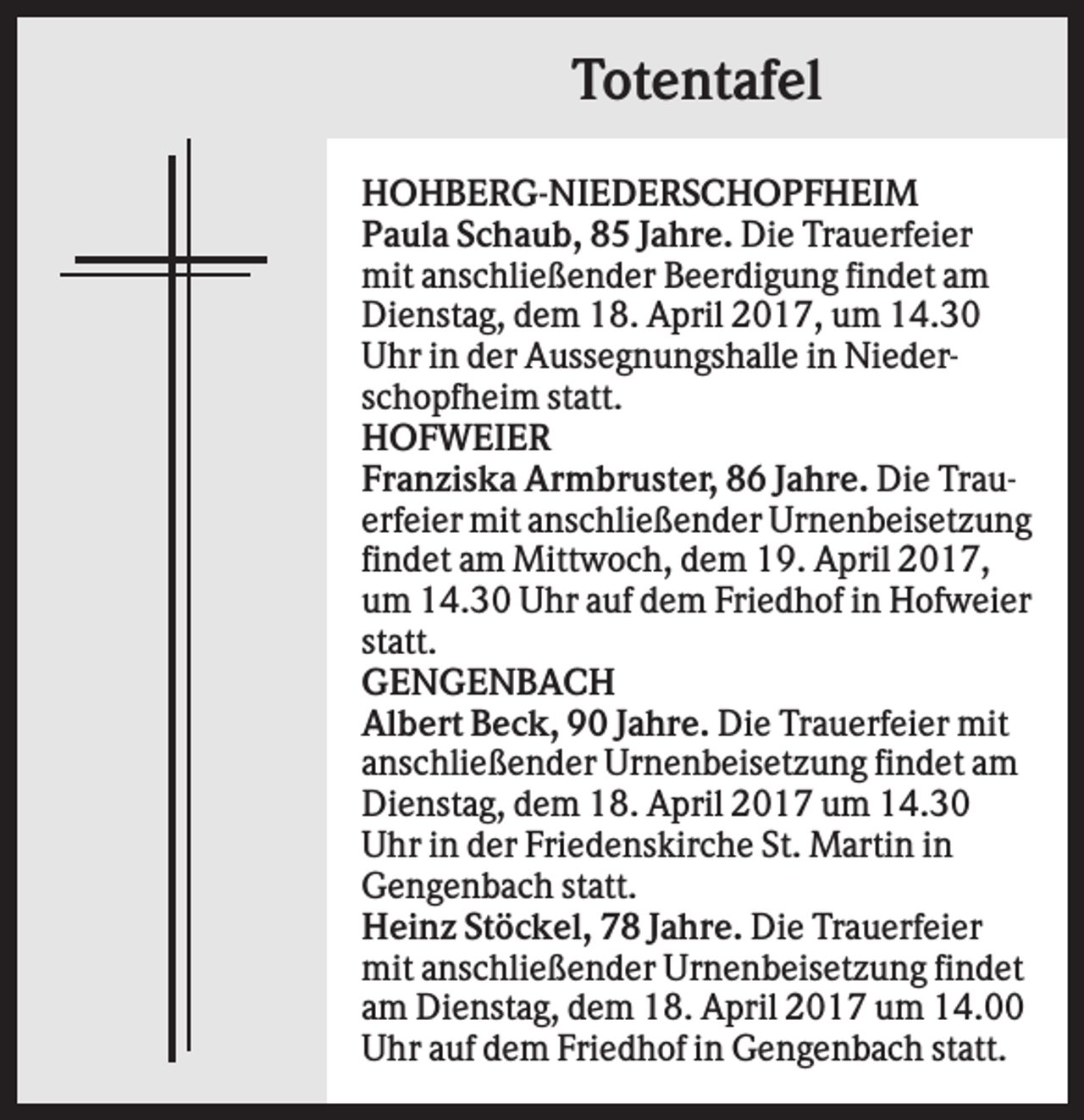 <p>Totentafel<br />HOHBERG-NIEDERSCHOPFHEIM<br />Paula Schaub, 85 Jahre. Die Trauerfeier<br />mit anschließender Beerdigung findet am<br />Dienstag, dem 18. April 2017, um 14.30<br />Uhr in der Aussegnungshalle in Niederschopfheim statt.<br />HOFWEIER<br />Franziska Armbruster, 86 Jahre. Die Trauerfeier mit anschließender Urnenbeisetzung<br />findet am Mittwoch, dem 19. April 2017,<br />um 14.30 Uhr auf dem Friedhof in Hofweier<br />statt.<br />GENGENBACH<br />Albert Beck, 90 Jahre. Die Trauerfeier mit<br />anschließender Urnenbeisetzung findet am<br />Dienstag, dem 18. April 2017 um 14.30<br />Uhr in der Friedenskirche St. Martin in<br />Gengenbach statt.<br />Heinz Stöckel, 78 Jahre. Die Trauerfeier<br />mit anschließender Urnenbeisetzung findet<br />am Dienstag, dem 18. April 2017 um 14.00<br />Uhr auf dem Friedhof in Gengenbach statt.</p>
