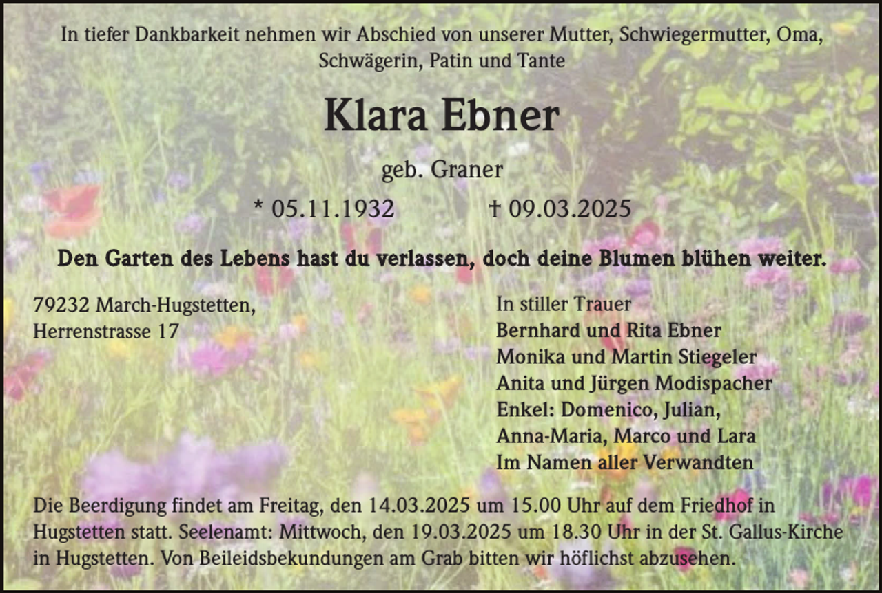 <p>In tiefer Dankbarkeit nehmen wir Abschied von unserer Mutter, Schwiegermutter, Oma,<br />Schwägerin, Patin und Tante</p><p>Klara Ebner<br />geb. Graner<br />* 05.11.1932</p><p>† 09.03.2025</p><p>Den Garten des Lebens hast du verlassen, doch deine Blumen blühen weiter.<br />79232 March-Hugstetten,<br />Herrenstrasse 17</p><p>In stiller Trauer<br />Bernhard und Rita Ebner<br />Monika und Martin Stiegeler<br />Anita und Jürgen Modispacher<br />Enkel: Domenico, Julian,<br />Anna-Maria, Marco und Lara<br />Im Namen aller Verwandten</p><p>Die Beerdigung findet am Freitag, den 14.03.2025 um 15.00 Uhr auf dem Friedhof in<br />Hugstetten statt. Seelenamt: Mittwoch, den 19.03.2025 um 18.30 Uhr in der St. Gallus-Kirche<br />in Hugstetten. Von Beileidsbekundungen am Grab bitten wir höflichst abzusehen.</p>