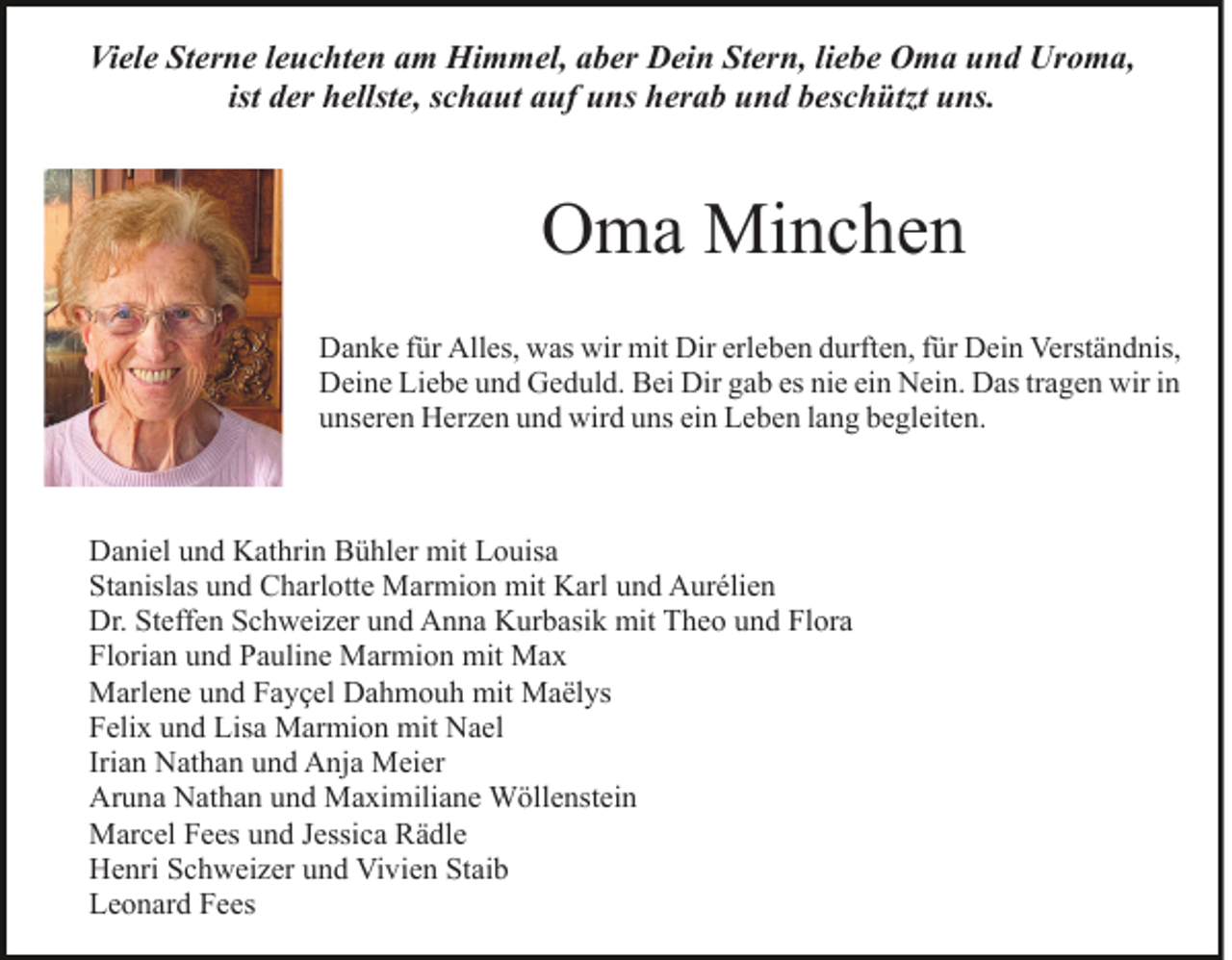 <p>Viele Sterne leuchten am Himmel, aber Dein Stern, liebe Oma und Uroma,<br />ist der hellste, schaut auf uns herab und beschützt uns.</p><p>Oma Minchen<br />Danke für Alles, was wir mit Dir erleben durften, für Dein Verständnis,<br />Deine Liebe und Geduld. Bei Dir gab es nie ein Nein. Das tragen wir in<br />unseren Herzen und wird uns ein Leben lang begleiten.</p><p>Daniel und Kathrin Bühler mit Louisa<br />Stanislas und Charlotte Marmion mit Karl und Aurélien<br />Dr. Steffen Schweizer und Anna Kurbasik mit Theo und Flora<br />Florian und Pauline Marmion mit Max<br />Marlene und Fayçel Dahmouh mit Maëlys<br />Felix und Lisa Marmion mit Nael<br />Irian Nathan und Anja Meier<br />Aruna Nathan und Maximiliane Wöllenstein<br />Marcel Fees und Jessica Rädle<br />Henri Schweizer und Vivien Staib<br />Leonard Fees</p>