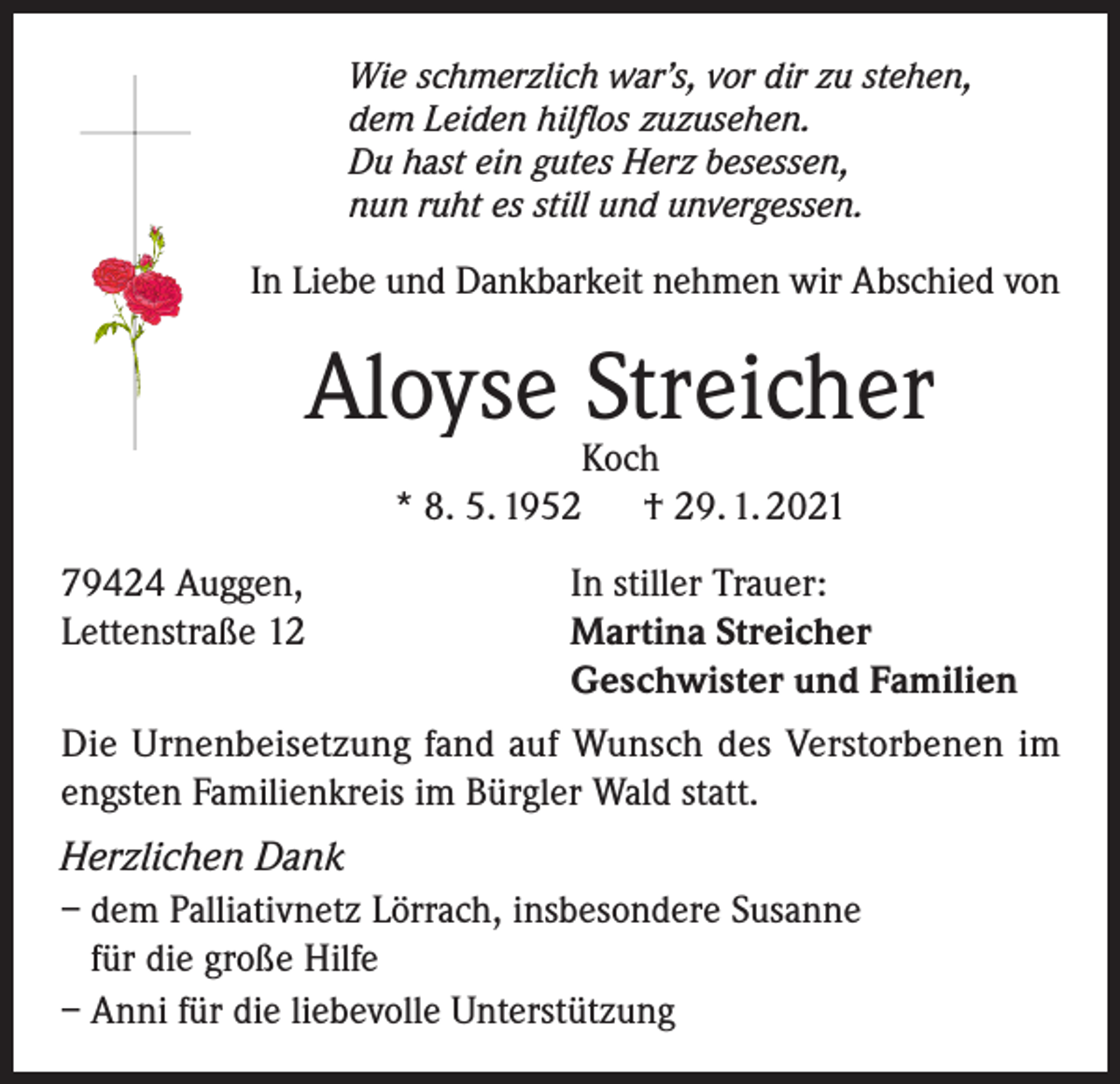 <p>Wie schmerzlich war’s, vor dir zu stehen,<br />dem Leiden hilflos zuzusehen.<br />Du hast ein gutes Herz besessen,<br />nun ruht es still und unvergessen.</p><p>In Liebe und Dankbarkeit nehmen wir Abschied von</p><p>Aloyse Streicher<br />Koch<br />* 8. 5. 1952 † 29. 1. 2021</p><p>79424 Auggen,<br />Lettenstraße 12</p><p>In stiller Trauer:<br />Martina Streicher<br />Geschwister und Familien</p><p>Die Urnenbeisetzung fand auf Wunsch des Verstorbenen im<br />engsten Familienkreis im Bürgler Wald statt.<br />Herzlichen Dank<br />– dem Palliativnetz Lörrach, insbesondere Susanne<br />für die große Hilfe<br />– Anni für die liebevolle Unterstützung</p>