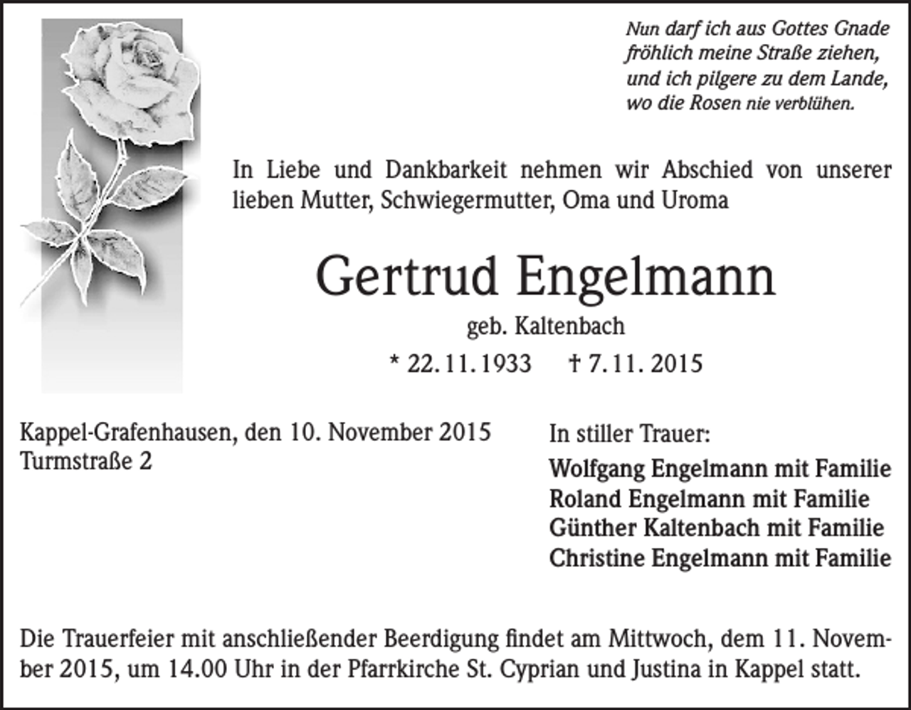<p>Nun darf ich aus Gottes Gnade</p><p>fröhlich meine Straße ziehen,<br />und ich pilgere zu dem Lande,<br />wo die Rosen nie verblühen.</p><p>In Liebe und Dankbarkeit nehmen wir Abschied von unserer<br />lieben Mutter, Schwiegermutter, Oma und Uroma</p><p>Gertrud Engelmann<br />geb. Kaltenbach<br />* 22. 11. 1933 † 7. 11. 2015<br />Kappel-Grafenhausen, den 10. November 2015<br />Turmstraße 2</p><p>In stiller Trauer:<br />Wolfgang Engelmann mit Familie<br />Roland Engelmann mit Familie<br />Günther Kaltenbach mit Familie<br />Christine Engelmann mit Familie</p><p>Die Trauerfeier mit anschließender Beerdigung findet am Mittwoch, dem 11. November 2015, um 14.00 Uhr in der Pfarrkirche St. Cyprian und Justina in Kappel statt.</p>