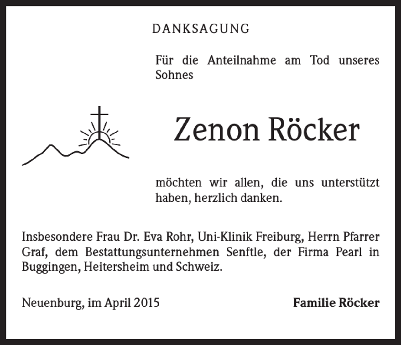 <p>D A NK S A G U NG<br />Für die Anteilnahme am Tod unseres<br />Sohnes</p><p>Zenon Röcker<br />möchten wir allen, die uns unterstützt<br />haben, herzlich danken.<br />Insbesondere Frau Dr. Eva Rohr, Uni-Klinik Freiburg, Herrn Pfarrer<br />Graf, dem Bestattungsunternehmen Senftle, der Firma Pearl in<br />Buggingen, Heitersheim und Schweiz.<br />Neuenburg, im April 2015</p><p>Familie Röcker</p>