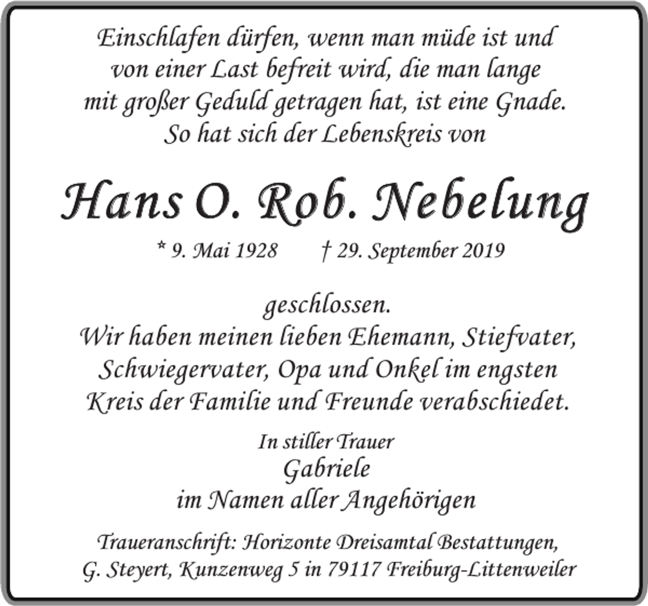 <p>Einschlafen dürfen, wenn man müde ist und<br />von einer Last befreit wird, die man lange<br />mit großer Geduld getragen hat, ist eine Gnade.<br />So hat sich der Lebenskreis von</p><p>Hans O. Rob. Nebelung<br />* 9. Mai 1928</p><p>† 29. September 2019</p><p>geschlossen.<br />Wir haben meinen lieben Ehemann, Stiefvater,<br />Schwiegervater, Opa und Onkel im engsten<br />Kreis der Familie und Freunde verabschiedet.<br />In stiller Trauer</p><p>Gabriele<br />im Namen aller Angehörigen<br />Traueranschrift: Horizonte Dreisamtal Bestattungen,<br />G. Steyert, Kunzenweg 5 in 79117 Freiburg-Littenweiler</p>