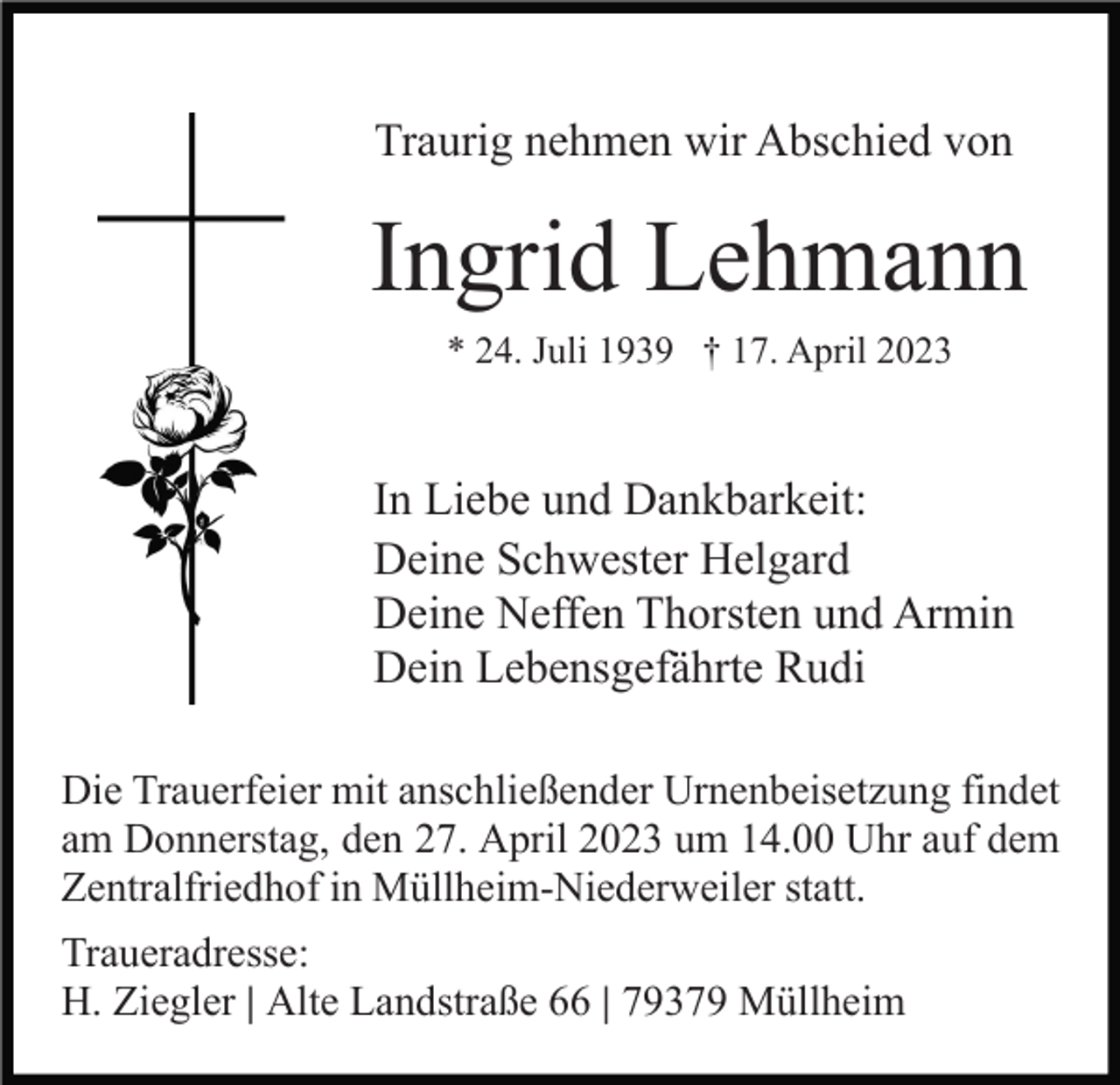 <p>Traurig nehmen wir Abschied von</p><p>Ingrid Lehmann<br />* 24. Juli 1939 † 17. April 2023</p><p>In Liebe und Dankbarkeit:<br />Deine Schwester Helgard<br />Deine Neffen Thorsten und Armin<br />Dein Lebensgefährte Rudi<br />Die Trauerfeier mit anschließender Urnenbeisetzung findet<br />am Donnerstag, den 27. April 2023 um 14.00 Uhr auf dem<br />Zentralfriedhof in Müllheim-Niederweiler statt.<br />Traueradresse:<br />H. Ziegler | Alte Landstraße 66 | 79379 Müllheim</p>