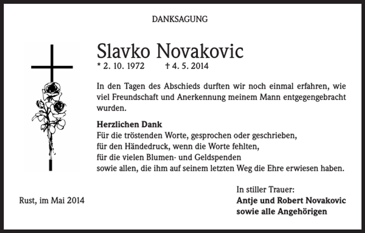<p>DANKSAGUNG</p><p>Slavko Novakovic<br />* 2. 10. 1972</p><p>† 4. 5. 2014</p><p>In den Tagen des Abschieds durften wir noch einmal erfahren, wie<br />viel Freundschaft und Anerkennung meinem Mann entgegengebracht<br />wurden.<br />Herzlichen Dank<br />Für die tröstenden Worte, gesprochen oder geschrieben,<br />für den Händedruck, wenn die Worte fehlten,<br />für die vielen Blumen- und Geldspenden<br />sowie allen, die ihm auf seinem letzten Weg die Ehre erwiesen haben.<br />Rust, im Mai 2014</p><p>In stiller Trauer:<br />Antje und Robert Novakovic<br />sowie alle Angehörigen</p>