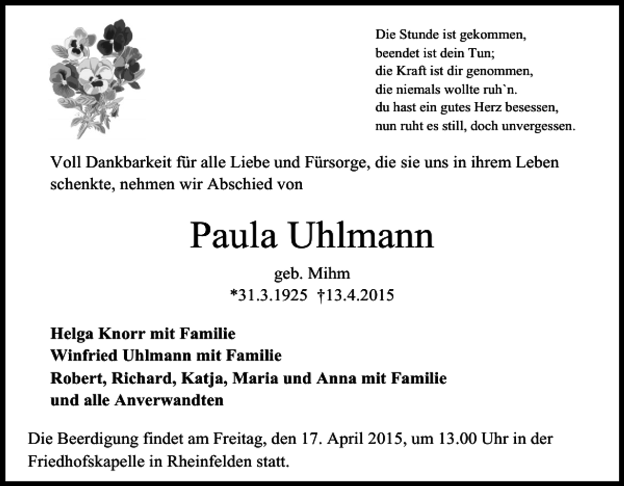 <p>Die Stunde ist gekommen,<br />beendet ist dein Tun;<br />die Kraft ist dir genommen,<br />die niemals wollte ruh`n.<br />du hast ein gutes Herz besessen,<br />nun ruht es still, doch unvergessen.</p><p>Voll Dankbarkeit für alle Liebe und Fürsorge, die sie uns in ihrem Leben<br />schenkte, nehmen wir Abschied von</p><p>Paula Uhlmann<br />geb. Mihm<br />*31.3.1925 †13.4.2015<br />Helga Knorr mit Familie<br />Winfried Uhlmann mit Familie<br />Robert, Richard, Katja, Maria und Anna mit Familie<br />und alle Anverwandten<br />Die Beerdigung findet am Freitag, den 17. April 2015, um 13.00 Uhr in der<br />Friedhofskapelle in Rheinfelden statt.</p>