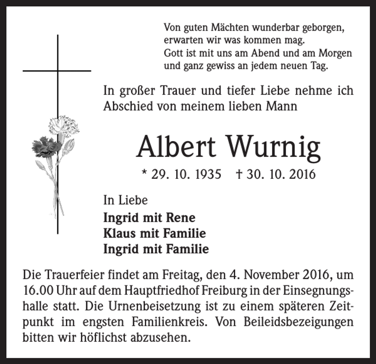 <p>Von guten Mächten wunderbar geborgen,<br />erwarten wir was kommen mag.<br />Gott ist mit uns am Abend und am Morgen<br />und ganz gewiss an jedem neuen Tag.</p><p>In großer Trauer und tiefer Liebe nehme ich<br />Abschied von meinem lieben Mann</p><p>Albert Wurnig<br />* 29. 10. 1935 † 30. 10. 2016<br />In Liebe<br />Ingrid mit Rene<br />Klaus mit Familie<br />Ingrid mit Familie<br />Die Trauerfeier findet am Freitag, den 4. November 2016, um<br />16.00 Uhr auf dem Hauptfriedhof Freiburg in der Einsegnungs­<br />halle statt. Die Urnenbeisetzung ist zu einem späteren Zeit­<br />punkt im engsten Familienkreis. Von Beileidsbezeigungen<br />bitten wir höflichst abzusehen.</p>