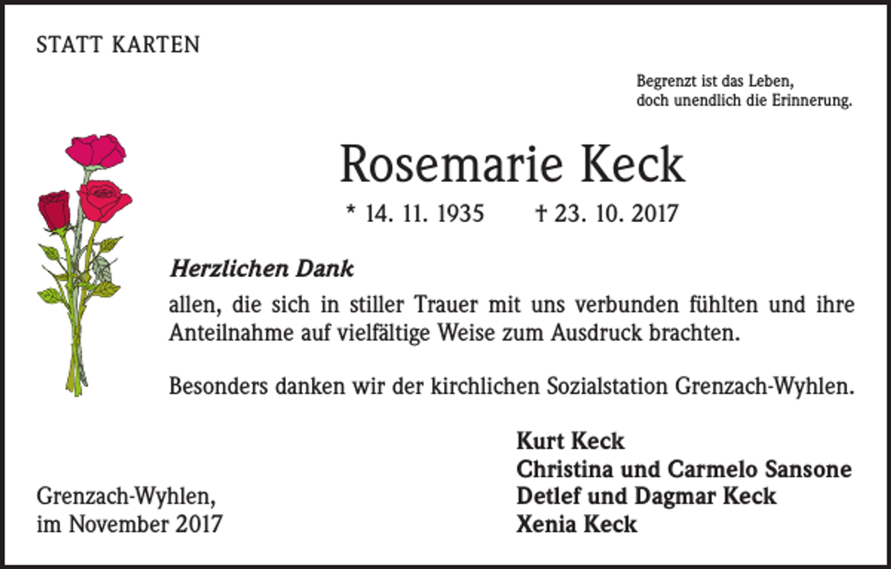 <p>STATT KARTEN<br />Begrenzt ist das Leben,<br />doch unendlich die Erinnerung.</p><p>Rosemarie Keck<br />* 14. 11. 1935 † 23. 10. 2017<br />Herzlichen Dank<br />allen, die sich in stiller Trauer mit uns verbunden fühlten und ihre<br />Anteilnahme auf vielfältige Weise zum Ausdruck brachten.<br />Besonders danken wir der kirchlichen Sozialstation Grenzach-Wyhlen.</p><p>Grenzach-Wyhlen,<br />im November 2017</p><p>Kurt Keck<br />Christina und Carmelo Sansone<br />Detlef und Dagmar Keck<br />Xenia Keck</p>