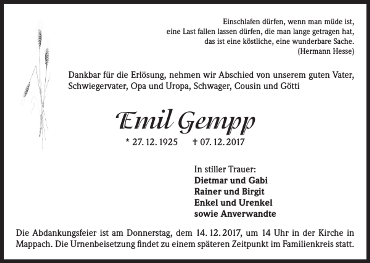 <p>Einschlafen dürfen, wenn man müde ist,<br />eine Last fallen lassen dürfen, die man lange getragen hat,<br />das ist eine köstliche, eine wunderbare Sache.<br />(Hermann Hesse)</p><p>Dankbar für die Erlösung, nehmen wir Abschied von unserem guten Vater,<br />Schwiegervater, Opa und Uropa, Schwager, Cousin und Götti</p><p>Emil Gempp<br />* 27. 12. 1925 † 07. 12. 2017<br />In stiller Trauer:<br />Dietmar und Gabi<br />Rainer und Birgit<br />Enkel und Urenkel<br />sowie Anverwandte<br />Die Abdankungsfeier ist am Donnerstag, dem 14. 12. 2017, um 14 Uhr in der Kirche in<br />Mappach. Die Urnenbeisetzung findet zu einem späteren Zeitpunkt im Familienkreis statt.</p>