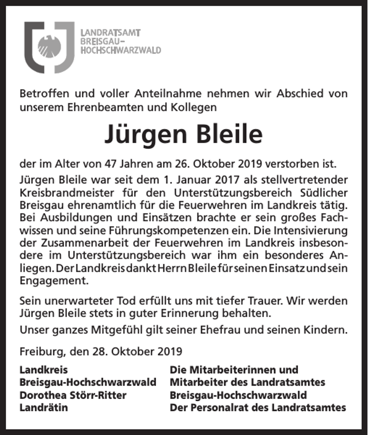 <p>Betroffen und voller Anteilnahme nehmen wir Abschied von<br />unserem Ehrenbeamten und Kollegen</p><p>Jürgen Bleile<br />der im Alter von 47 Jahren am 26. Oktober 2019 verstorben ist.<br />Jürgen Bleile war seit dem 1. Januar 2017 als stellvertretender<br />Kreisbrandmeister für den Unterstützungsbereich Südlicher<br />Breisgau ehrenamtlich für die Feuerwehren im Landkreis tätig.<br />Bei Ausbildungen und Einsätzen brachte er sein großes Fachwissen und seine Führungskompetenzen ein. Die Intensivierung<br />der Zusammenarbeit der Feuerwehren im Landkreis insbesondere im Unterstützungsbereich war ihm ein besonderes Anliegen. Der Landkreis dankt Herrn Bleile für seinen Einsatz und sein<br />Engagement.<br />Sein unerwarteter Tod erfüllt uns mit tiefer Trauer. Wir werden<br />Jürgen Bleile stets in guter Erinnerung behalten.<br />Unser ganzes Mitgefühl gilt seiner Ehefrau und seinen Kindern.<br />Freiburg, den 28. Oktober 2019<br />Landkreis<br />Breisgau-Hochschwarzwald<br />Dorothea Störr-Ritter<br />Landrätin</p><p>Die Mitarbeiterinnen und<br />Mitarbeiter des Landratsamtes<br />Breisgau-Hochschwarzwald<br />Der Personalrat des Landratsamtes</p>