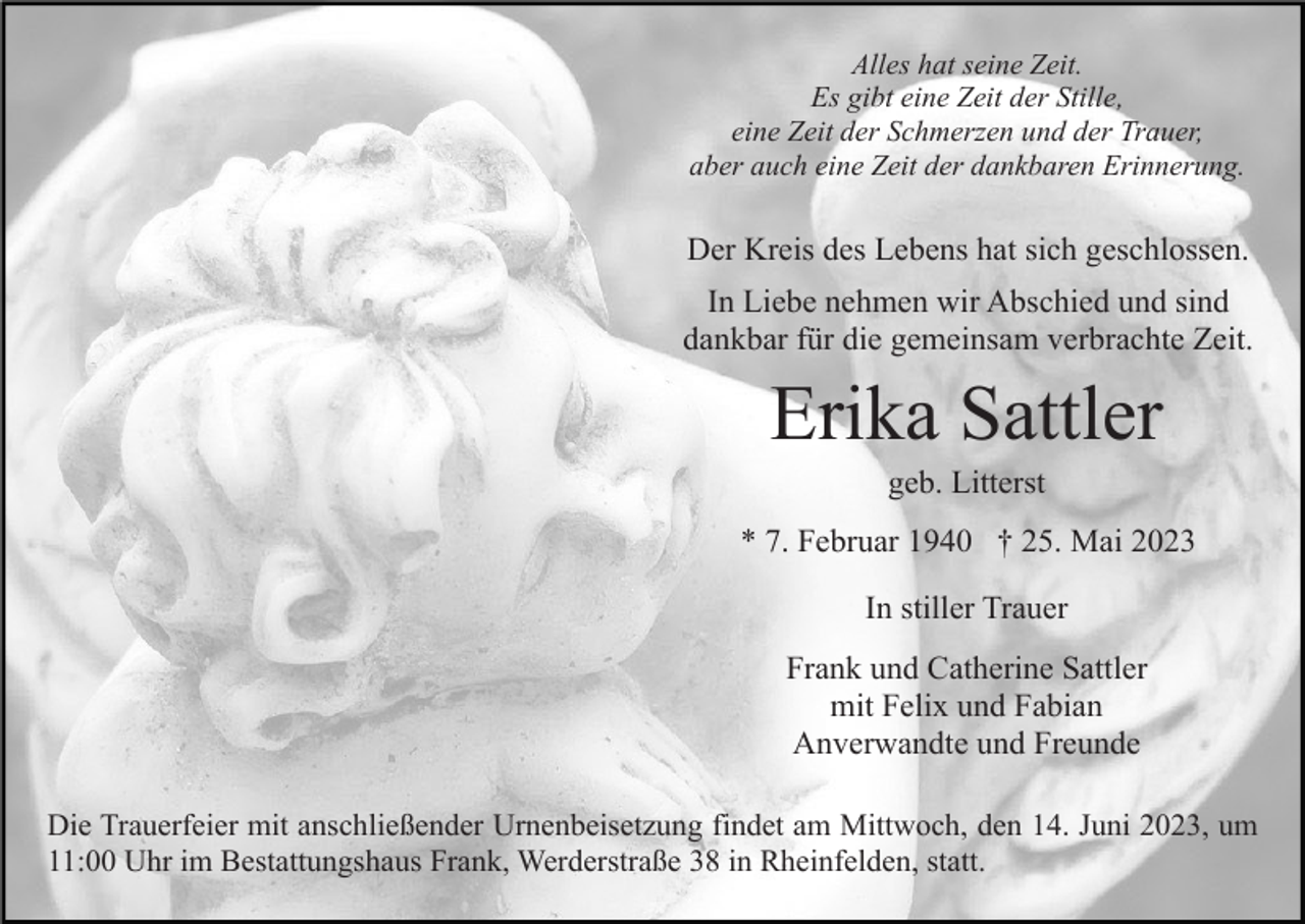 <p>Alles hat seine Zeit.<br />Es gibt eine Zeit der Stille,<br />eine Zeit der Schmerzen und der Trauer,<br />aber auch eine Zeit der dankbaren Erinnerung.</p><p>Der Kreis des Lebens hat sich geschlossen.<br />In Liebe nehmen wir Abschied und sind<br />dankbar für die gemeinsam verbrachte Zeit.</p><p>Erika Sattler<br />geb. Litterst<br />* 7. Februar 1940 † 25. Mai 2023<br />In stiller Trauer<br />Frank und Catherine Sattler<br />mit Felix und Fabian<br />Anverwandte und Freunde<br />Die Trauerfeier mit anschließender Urnenbeisetzung findet am Mittwoch, den 14. Juni 2023, um<br />11:00 Uhr im Bestattungshaus Frank, Werderstraße 38 in Rheinfelden, statt.</p>