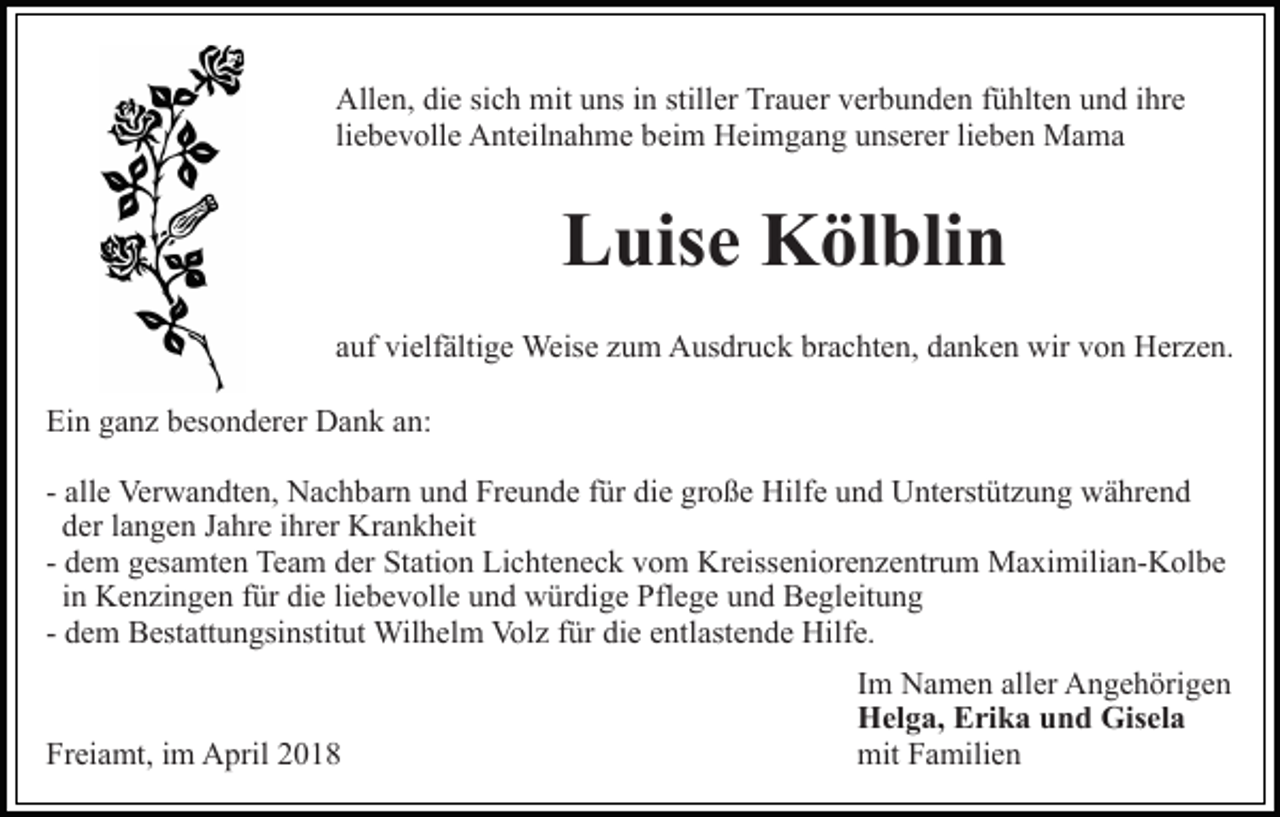 <p>All e n, didie<br />e sisich<br />c h mit<br />mit uuns<br />ns i in<br />n stiller<br />still er Trauer<br />Tr a u er verbunden<br />v er b u n d e n fühlten<br />f ü hlt e n und<br />u n d iihre<br />hr e<br />Allen,<br />li<br />e b e v oll e Anteilnahme<br />A nt eil n a h m e beim<br />bei m Heimgang<br />H ei m g a n g unserer<br />u ns er er lilieben<br />e b e n Mama<br />Ma ma<br />liebevolle</p><p>LLuise<br />uis e Kölblin<br />K öl bli n<br />aauf<br />uf vielfältige<br />vi elf älti g e Weise<br />Weis e zzum<br />u m Ausdruck<br />A us dr u c k brachten,<br />br a c ht e n, danken<br />d a n ke n wir<br />wir von<br />v o n Herzen.<br />H er z e n.<br />Ein<br />Ei<br />n gganz<br />a n z bbesonderer<br />es o n d er er Dank<br />D a n k aan:<br />n:<br />- alle<br />all e Verwandten,<br />Ver w a n dt e n, Nachbarn<br />N a c h bar n und<br />u n d Freunde<br />Fr e u n d e ffür<br />ür die<br />di e große<br />g r o ß e Hilfe<br />Hilf e und<br />u n d Unterstützung<br />U nt erst üt zu n g während<br />w ä hr e n d<br />dder<br />er llangen<br />a n g e n JJahre<br />a hr e iihrer<br />hr er Krankheit<br />Kr a n k h eit<br />- dem<br />d e m gesamten<br />g es a mt e n Team<br />Te a m der<br />d er Station<br />St ati o n Lichteneck<br />Li c ht e n e c k vom<br />v o m Kreisseniorenzentrum<br />Kr eiss e ni or e n z e ntr u m Maximilian-Kolbe<br />M a xi mili a n- K ol b e<br />liebevolle<br />iinn Kenzingen<br />K e n zi n g e n für<br />f ür die<br />di e li<br />e b ev oll e uund<br />n d würdige<br />w ür di g e Pflege<br />Pfl e g e und<br />u n d Begleitung<br />B e gl eit u n g<br />Wilhelm<br />Volz<br />fürdidie<br />entlastende<br />- dem<br />d e m Bestattungsinstitut<br />B est att u n gsi nstit ut Wil<br />h el m Vol<br />z f ür<br />e e ntl<br />ast e n d e Hilfe.<br />Hilf e.<br />Freiamt,<br />Fr<br />ei a mt, iim<br />m April<br />A pril 22</p><p>Im<br />I m Namen<br />N a m e n aller<br />all er Angehörigen<br />A n g e h örig e n<br />Helga,<br />H el g a, EErika<br />ri k a uund<br />n d Gis<br />Gisela<br />el a<br />mit<br />mit FFamilien<br />a mili e n</p>