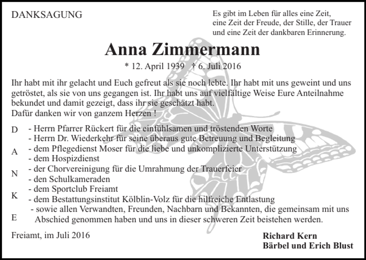 <p>DANKSAGUNG</p><p>Es gibt im Leben für alles eine Zeit,<br />eine Zeit der Freude, der Stille, der Trauer<br />und eine Zeit der dankbaren Erinnerung.</p><p>Anna Zimmermann<br />* 12. April 1939 † 6. Juli 2016<br />Ihr habt mit ihr gelacht und Euch gefreut als sie noch lebte. Ihr habt mit uns geweint und uns<br />getröstet, als sie von uns gegangen ist. Ihr habt uns auf vielfältige Weise Eure Anteilnahme<br />bekundet und damit gezeigt, dass ihr sie geschätzt habt.<br />Dafür danken wir von ganzem Herzen !<br />D<br />A<br />N<br />K<br />E</p><p>- Herrn Pfarrer Rückert für die einfühlsamen und tröstenden Worte<br />- Herrn Dr. Wiederkehr für seine überaus gute Betreuung und Begleitung<br />- dem Pflegedienst Moser für die liebe und unkomplizierte Unterstützung<br />- dem Hospizdienst<br />- der Chorvereinigung für die Umrahmung der Trauerfeier<br />- den Schulkameraden<br />- dem Sportclub Freiamt<br />- dem Bestattungsinstitut Kölblin-Volz für die hilfreiche Entlastung<br />- sowie allen Verwandten, Freunden, Nachbarn und Bekannten, die gemeinsam mit uns<br />Abschied genommen haben und uns in dieser schweren Zeit beistehen werden.</p><p>Freiamt, im Juli 2016</p><p>Richard Kern<br />Bärbel und Erich Blust</p>