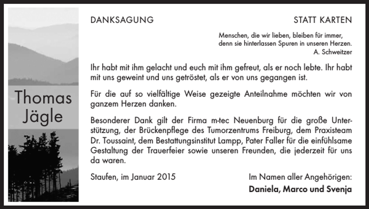 <p>DANKSAGUNG</p><p>STATT KARTEN<br />Menschen, die wir lieben, bleiben für immer,<br />denn sie hinterlassen Spuren in unseren Herzen.</p><p>A. Schweitzer</p><p>Ihr habt mit ihm gelacht und euch mit ihm gefreut, als er noch lebte. Ihr habt<br />mit uns geweint und uns getröstet, als er von uns gegangen ist.</p><p>Thomas<br />Jägle</p><p>Für die auf so vielfältige Weise gezeigte Anteilnahme möchten wir von<br />ganzem Herzen danken.<br />Besonderer Dank gilt der Firma m-tec Neuenburg für die große Unter­<br />stützung, der Brückenpflege des Tumorzentrums Freiburg, dem Praxisteam<br />Dr. Toussaint, dem Bestattungsinstitut Lampp, Pater Faller für die einfühlsame<br />Gestaltung der Trauerfeier sowie unseren Freunden, die jederzeit für uns<br />da waren.<br />Staufen, im Januar 2015</p><p>Im Namen aller Angehörigen:<br />Daniela, Marco und Svenja</p>