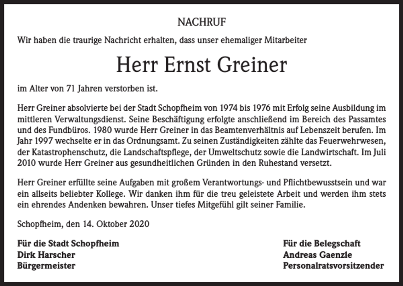 <p>NACHRUF<br />Wir haben die traurige Nachricht erhalten, dass unser ehemaliger Mitarbeiter</p><p>Herr Ernst Greiner<br />im Alter von 71 Jahren verstorben ist.<br />Herr Greiner absolvierte bei der Stadt Schopfheim von 1974 bis 1976 mit Erfolg seine Ausbildung im<br />mittleren Verwaltungsdienst. Seine Beschäftigung erfolgte anschließend im Bereich des Passamtes<br />und des Fundbüros. 1980 wurde Herr Greiner in das Beamtenverhältnis auf Lebenszeit berufen. Im<br />Jahr 1997 wechselte er in das Ordnungsamt. Zu seinen Zuständigkeiten zählte das Feuerwehrwesen,<br />der Katastrophenschutz, die Landschaftspflege, der Umweltschutz sowie die Landwirtschaft. Im Juli<br />2010 wurde Herr Greiner aus gesundheitlichen Gründen in den Ruhestand versetzt.<br />Herr Greiner erfüllte seine Aufgaben mit großem Verantwortungs- und Pflichtbewusstsein und war<br />ein allseits beliebter Kollege. Wir danken ihm für die treu geleistete Arbeit und werden ihm stets<br />ein ehrendes Andenken bewahren. Unser tiefes Mitgefühl gilt seiner Familie.<br />Schopfheim, den 14. Oktober 2020<br />Für die Stadt Schopfheim<br />Dirk Harscher<br />Bürgermeister</p><p>Für die Belegschaft<br />Andreas Gaenzle<br />Personalratsvorsitzender</p>