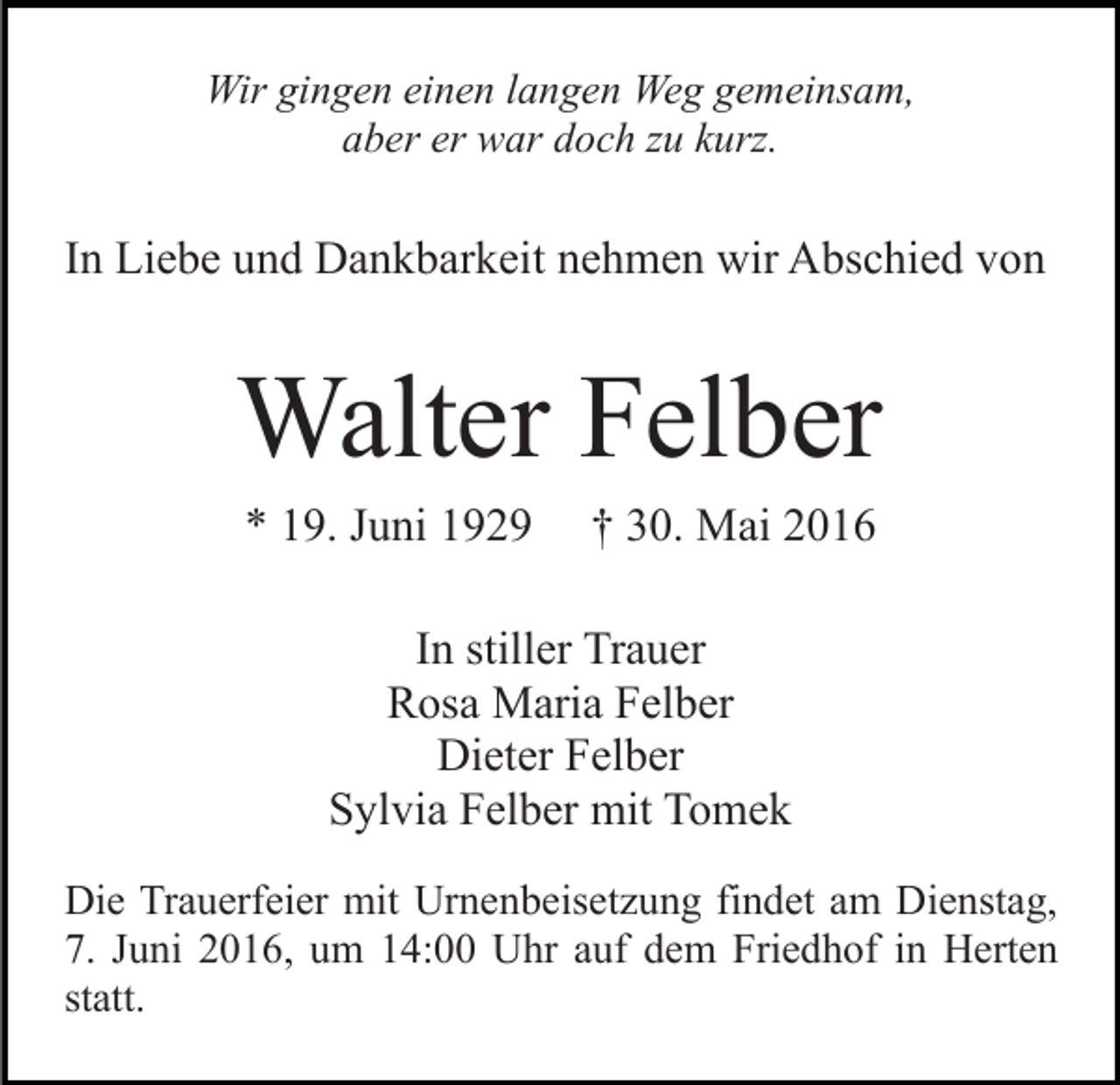 <p>Wir gingen einen langen Weg gemeinsam,<br />aber er war doch zu kurz.</p><p>In Liebe und Dankbarkeit nehmen wir Abschied von</p><p>Walter Felber<br />* 19. Juni 1929</p><p>† 30. Mai 2016</p><p>In stiller Trauer<br />Rosa Maria Felber<br />Dieter Felber<br />Sylvia Felber mit Tomek<br />Die Trauerfeier mit Urnenbeisetzung findet am Dienstag,<br />7. Juni 2016, um 14:00 Uhr auf dem Friedhof in Herten<br />statt.</p>