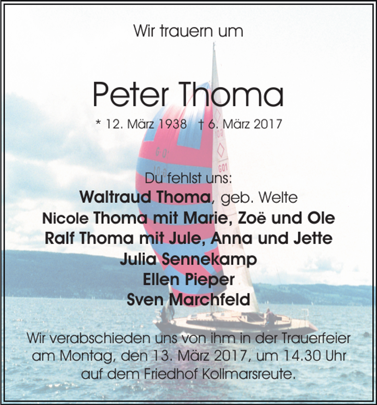 <p>Wir trauern um</p><p>Peter Thoma<br />* 12. März 1938 † 6. März 2017</p><p>Du fehlst uns:</p><p>Waltraud Thoma, geb. Welte<br />Nicole Thoma mit Marie, Zoë und Ole<br />Ralf Thoma mit Jule, Anna und Jette<br />Julia Sennekamp<br />Ellen Pieper<br />Sven Marchfeld<br />Wir verabschieden uns von ihm in der Trauerfeier<br />am Montag, den 13. März 2017, um 14.30 Uhr<br />auf dem Friedhof Kollmarsreute.</p>