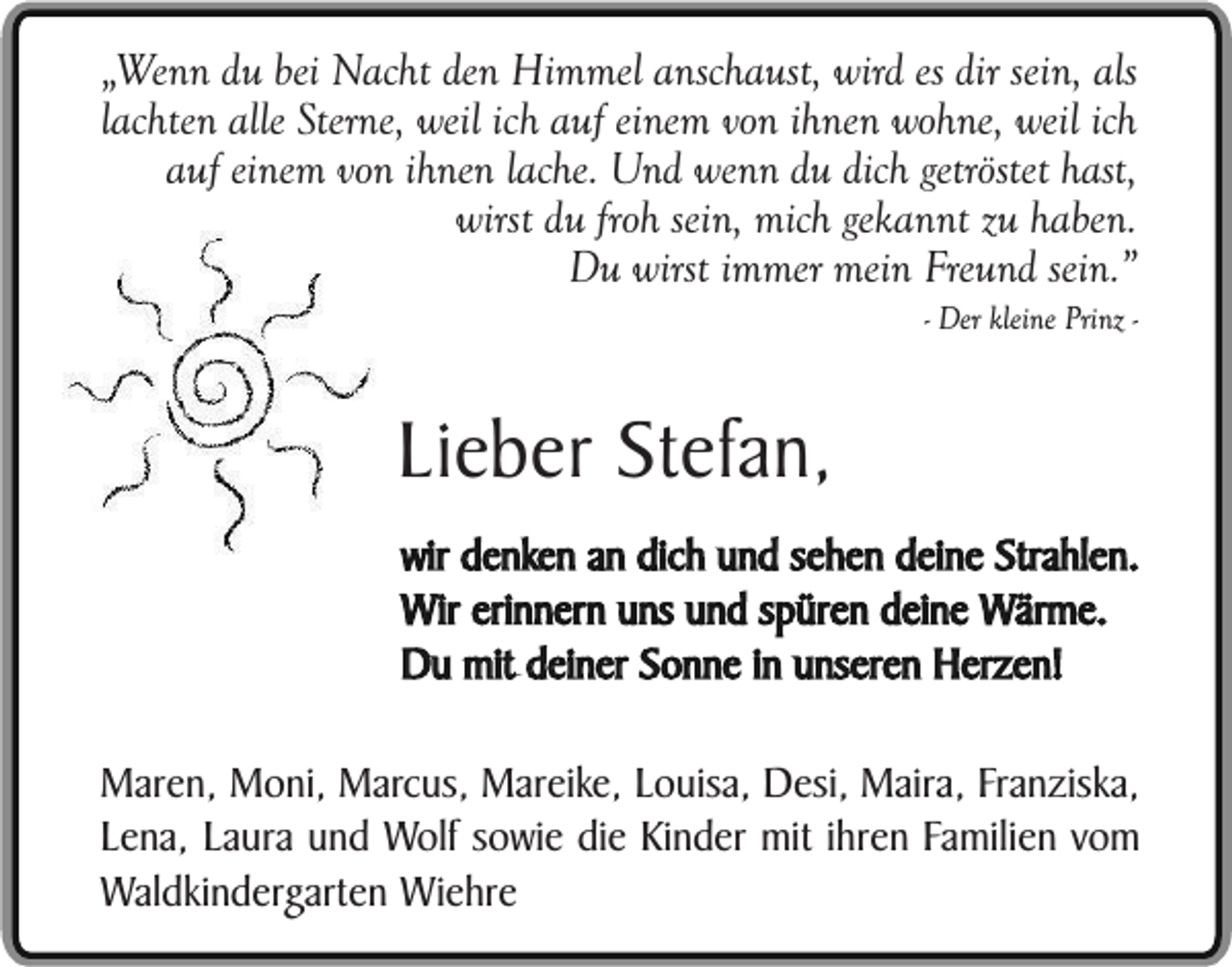 <p>„Wenn du bei Nacht den Himmel anschaust, wird es dir sein, als<br />lachten alle Sterne, weil ich auf einem von ihnen wohne, weil ich<br />auf einem von ihnen lache. Und wenn du dich getröstet hast,<br />wirst du froh sein, mich gekannt zu haben.<br />Du wirst immer mein Freund sein.”</p><p>- Der kleine Prinz -</p><p>Lieber Stefan,<br />wir denken an dich und sehen deine Strahlen.<br />Wir erinnern uns und spüren deine Wärme.<br />Du mit deiner Sonne in unseren Herzen!<br />Maren, Moni, Marcus, Mareike, Louisa, Desi, Maira, Franziska,<br />Lena, Laura und Wolf sowie die Kinder mit ihren Familien vom<br />Waldkindergarten Wiehre</p>