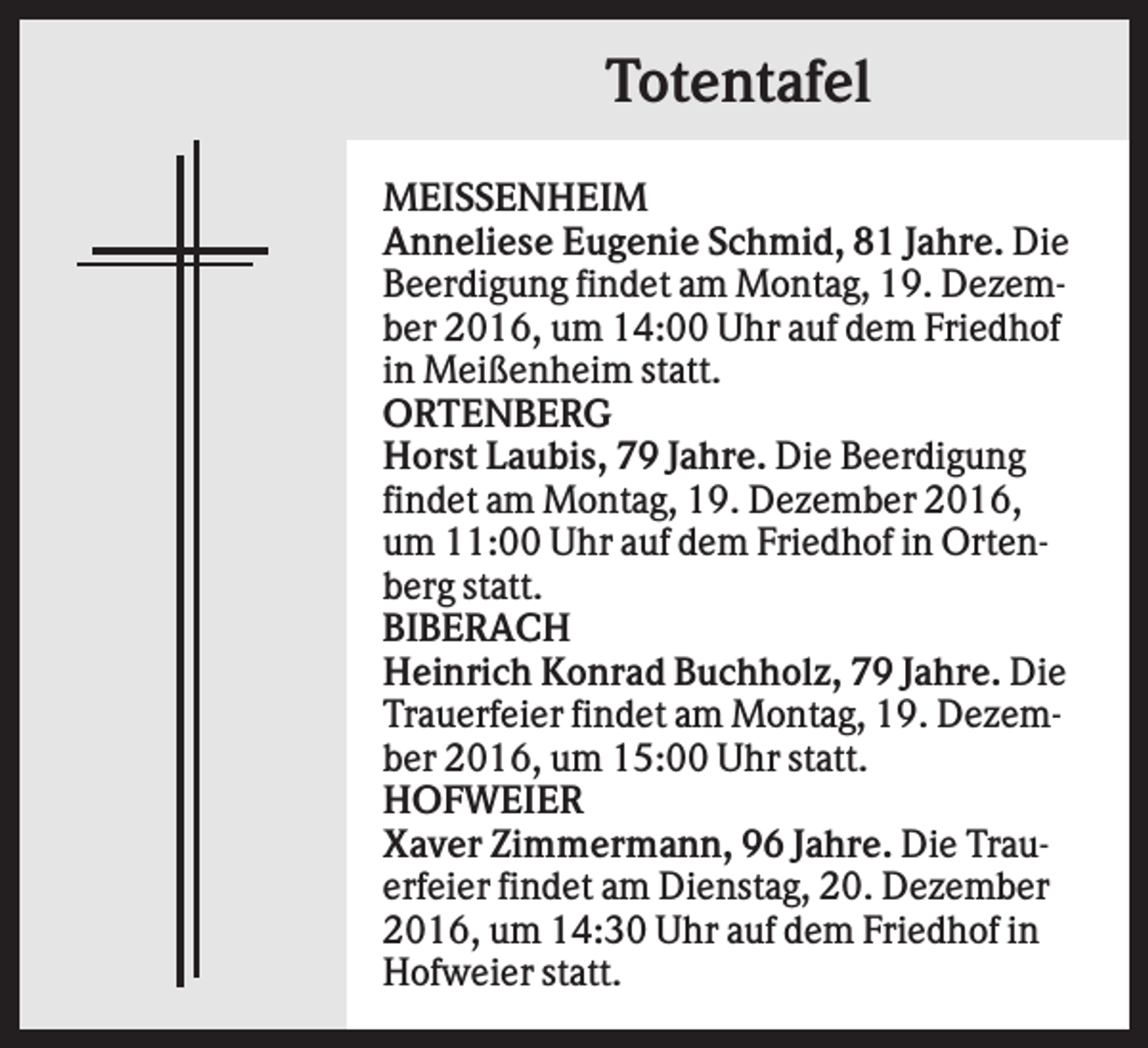 <p>Totentafel<br />MEISSENHEIM<br />Anneliese Eugenie Schmid, 81 Jahre. Die<br />Beerdigung findet am Montag, 19. Dezember 2016, um 14:00 Uhr auf dem Friedhof<br />in Meißenheim statt.<br />ORTENBERG<br />Horst Laubis, 79 Jahre. Die Beerdigung<br />findet am Montag, 19. Dezember 2016,<br />um 11:00 Uhr auf dem Friedhof in Ortenberg statt.<br />BIBERACH<br />Heinrich Konrad Buchholz, 79 Jahre. Die<br />Trauerfeier findet am Montag, 19. Dezember 2016, um 15:00 Uhr statt.<br />HOFWEIER<br />Xaver Zimmermann, 96 Jahre. Die Trauerfeier findet am Dienstag, 20. Dezember<br />2016, um 14:30 Uhr auf dem Friedhof in<br />Hofweier statt.</p>
