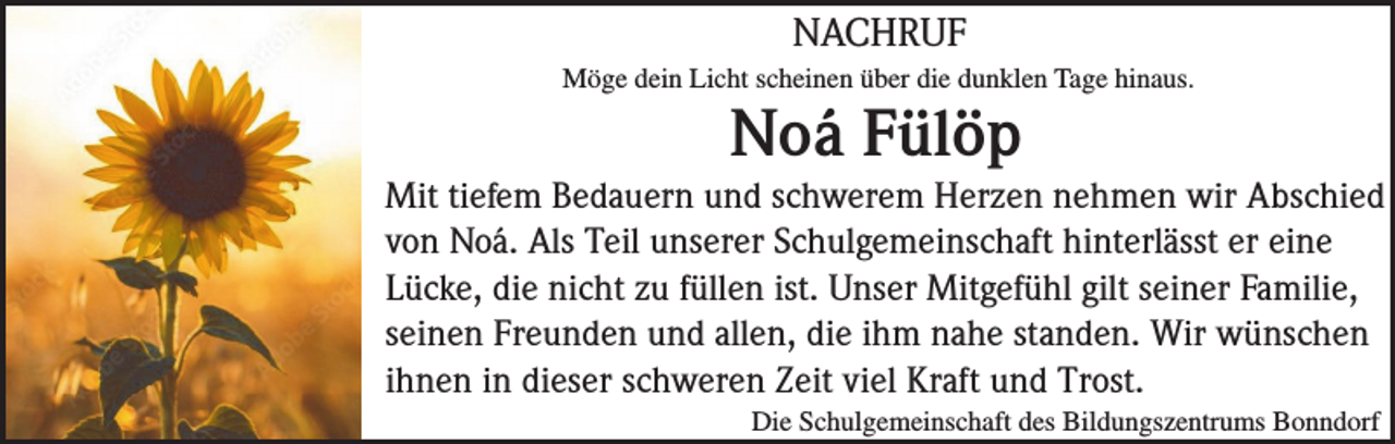 <p>NACHRUF<br />Möge dein Licht scheinen über die dunklen Tage hinaus.</p><p>Noá Fülöp<br />Mit tiefem Bedauern und schwerem Herzen nehmen wir Abschied<br />von Noá. Als Teil unserer Schulgemeinschaft hinterlässt er eine<br />Lücke, die nicht zu füllen ist. Unser Mitgefühl gilt seiner Familie,<br />seinen Freunden und allen, die ihm nahe standen. Wir wünschen<br />ihnen in dieser schweren Zeit viel Kraft und Trost.<br />Die Schulgemeinschaft des Bildungszentrums Bonndorf</p>