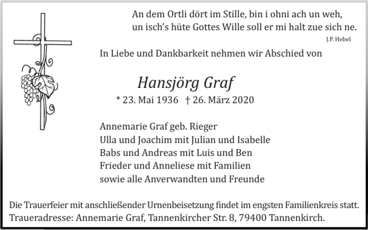 <p>An dem Ortli dö rt im Stille, bin i ohni ach un weh,<br />un isch’s hü te Gottes Wille soll er mi halt zue sich ne.<br />J.P. Hebel</p><p>In Liebe und Dankbarkeit nehmen wir Abschied von</p><p>Hansjörg Graf<br />* 23. Mai 1936 † 26. Mä rz 2020<br />Annemarie Graf geb. Rieger<br />Ulla und Joachim mit Julian und Isabelle<br />Babs und Andreas mit Luis und Ben<br />Frieder und Anneliese mit Familien<br />sowie alle Anverwandten und Freunde<br />Die Trauerfeier mit anschließender Urnenbeisetzung findet im engsten Familienkreis statt.<br />Traueradresse: Annemarie Graf, Tannenkircher Str. 8, 79400 Tannenkirch.</p>