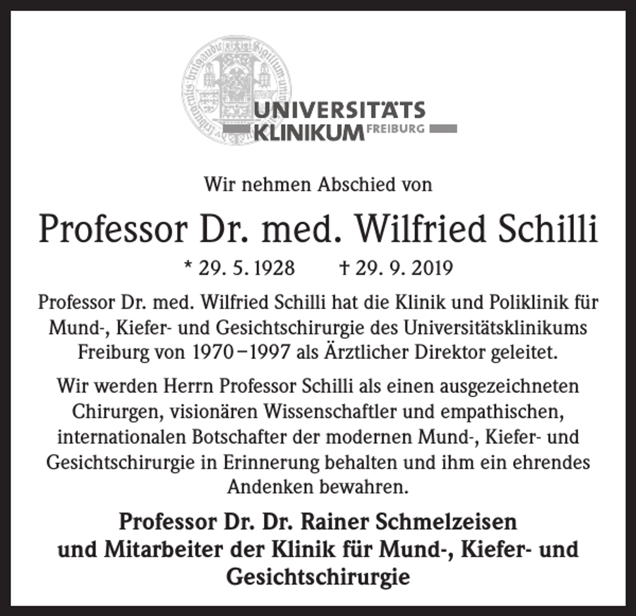 <p>Wir nehmen Abschied von</p><p>Professor Dr. med. Wilfried Schilli<br />* 29. 5. 1928 † 29. 9. 2019<br />Professor Dr. med. Wilfried Schilli hat die Klinik und Poliklinik für<br />Mund-, Kiefer- und Gesichtschirurgie des Universitätsklinikums<br />Freiburg von 1970 –1997 als Ärztlicher Direktor geleitet.<br />Wir werden Herrn Professor Schilli als einen ausgezeichneten<br />­Chirurgen, visionären Wissenschaftler und empathischen,<br />internationalen Botschafter der modernen Mund-, Kiefer- und<br />Gesichtschirurgie in Erinnerung behalten und ihm ein ehrendes<br />Andenken bewahren.</p><p>Professor Dr. Dr. Rainer Schmelzeisen<br />und Mitarbeiter der Klinik für Mund-, Kiefer- und<br />Gesichtschirurgie</p>