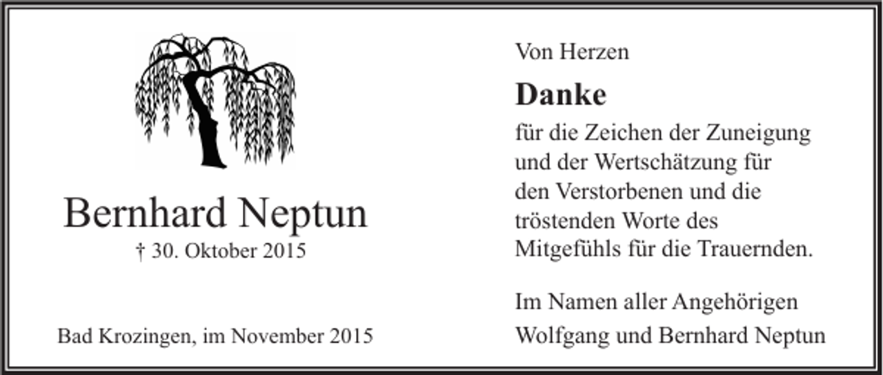 <p>Von Herzen</p><p>Danke</p><p>† 30. Oktober 2015</p><p>für die Zeichen der Zuneigung<br />und der Wertschätzung für<br />den Verstorbenen und die<br />tröstenden Worte des<br />Mitgefühls für die Trauernden.</p><p>Bad Krozingen, im November 2015</p><p>Im Namen aller Angehörigen<br />Wolfgang und Bernhard Neptun</p><p>Bernhard Neptun</p>