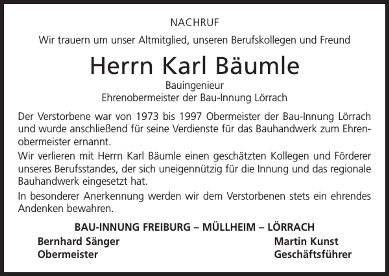 <p>NACHRUF<br />Wir trauern um unser Altmitglied, unseren Berufskollegen und Freund</p><p>Herrn Karl Bäumle<br />Bauingenieur<br />Ehrenobermeister der Bau-Innung Lörrach</p><p>Der Verstorbene war von 1973 bis 1997 Obermeister der Bau-Innung Lörrach<br />und wurde anschließend für seine Verdienste für das Bauhandwerk zum Ehren­<br />obermeister ernannt.<br />Wir verlieren mit Herrn Karl Bäumle einen geschätzten Kollegen und Förderer<br />unseres Berufsstandes, der sich uneigennützig für die Innung und das regionale<br />Bauhandwerk eingesetzt hat.<br />In besonderer Anerkennung werden wir dem Verstorbenen stets ein ehrendes<br />Andenken bewahren.<br />BAU-INNUNG FREIBURG – MÜLLHEIM – LÖRRACH<br />Bernhard Sänger<br />Martin Kunst<br />Obermeister Geschäftsführer</p>