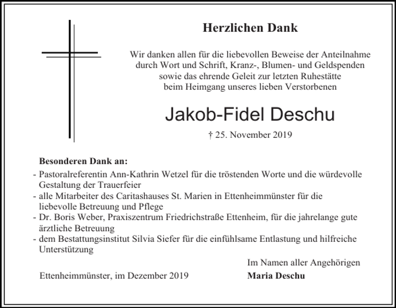 <p>Herzlichen Dank<br />Wir danken allen für die liebevollen Beweise der Anteilnahme<br />durch Wort und Schrift, Kranz-, Blumen- und Geldspenden<br />sowie das ehrende Geleit zur letzten Ruhestätte<br />beim Heimgang unseres lieben Verstorbenen</p><p>Jakob-Fidel Deschu<br />† 25. November 2019<br />Besonderen Dank an:<br />- Pastoralreferentin Ann-Kathrin Wetzel für die tröstenden Worte und die würdevolle<br />Gestaltung der Trauerfeier<br />- alle Mitarbeiter des Caritashauses St. Marien in Ettenheimmünster für die<br />liebevolle Betreuung und Pflege<br />- Dr. Boris Weber, Praxiszentrum Friedrichstraße Ettenheim, für die jahrelange gute<br />ärztliche Betreuung<br />- dem Bestattungsinstitut Silvia Siefer für die einfühlsame Entlastung und hilfreiche<br />Unterstützung<br />Im Namen aller Angehörigen<br />Maria Deschu<br />Ettenheimmünster, im Dezember 2019</p>