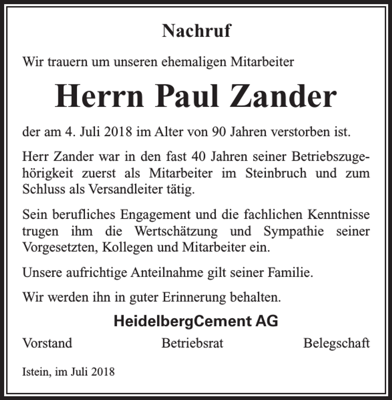 <p>Nachruf<br />Wir trauern um unseren ehemaligen Mitarbeiter</p><p>Herrn Paul Zander<br />der am 4. Juli 2018 im Alter von 90 Jahren verstorben ist.<br />Herr Zander war in den fast 40 Jahren seiner Betriebszuge­<br />hörigkeit zuerst als Mitarbeiter im Steinbruch und zum<br />Schluss als Versandleiter tätig.<br />Sein berufliches Engagement und die fachlichen Kenntnisse<br />trugen ihm die Wertschätzung und Sympathie seiner<br />­Vor­gesetzten, Kollegen und Mitarbeiter ein.<br />Unsere aufrichtige Anteilnahme gilt seiner Familie.<br />Wir werden ihn in guter Erinnerung behalten.</p><p>HeidelbergCement AG<br />Vorstand BetriebsratBelegschaft<br />Istein, im Juli 2018</p>